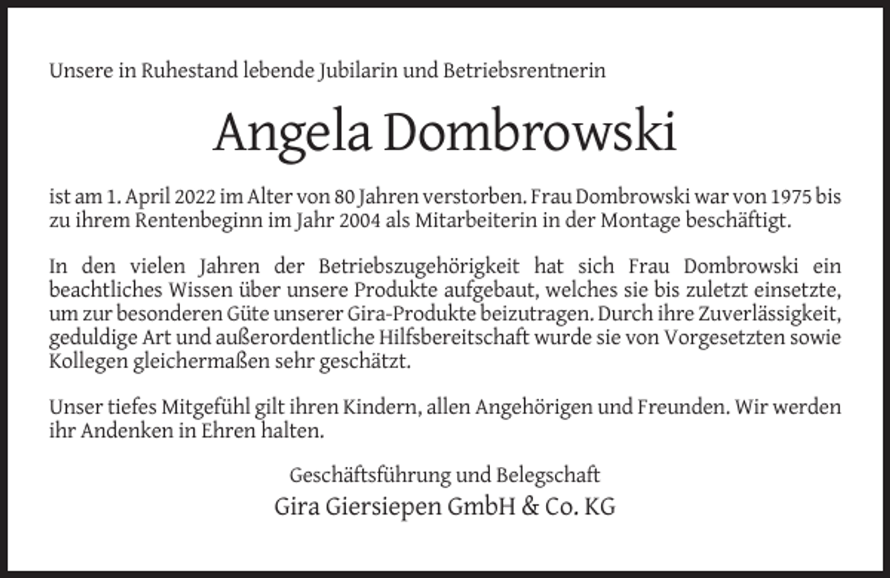 <p>Unsere in Ruhestand lebende Jubilarin und Betriebsrentnerin</p><p>Angela Dombrowski<br />ist am 1. April 2022 im Alter von 80 Jahren verstorben. Frau Dombrowski war von 1975 bis<br />zu ihrem Rentenbeginn im Jahr 2004 als Mitarbeiterin in der Montage beschäftigt.<br />In den vielen Jahren der Betriebszugehörigkeit hat sich Frau Dombrowski ein<br />beachtliches Wissen über unsere Produkte aufgebaut, welches sie bis zuletzt einsetzte,<br />um zur besonderen Güte unserer Gira-Produkte beizutragen. Durch ihre Zuverlässigkeit,<br />geduldige Art und außerordentliche Hilfsbereitschaft wurde sie von Vorgesetzten sowie<br />Kollegen gleichermaßen sehr geschätzt.<br />Unser tiefes Mitgefühl gilt ihren Kindern, allen Angehörigen und Freunden. Wir werden<br />ihr Andenken in Ehren halten.<br />Geschäftsführung und Belegschaft</p><p>Gira Giersiepen GmbH &amp; Co. KG</p>