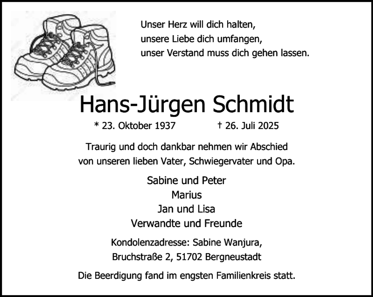 <p>Unser Herz will dich halten,<br />unsere Liebe dich umfangen,<br />unser Verstand muss dich gehen lassen.</p><p>Hans-Jürgen Schmidt<br />* 23. Oktober 1937</p><p>† 26. Juli 2025</p><p>Traurig und doch dankbar nehmen wir Abschied<br />von unseren lieben Vater, Schwiegervater und Opa.</p><p>Sabine und Peter<br />Marius<br />Jan und Lisa<br />Verwandte und Freunde<br />Kondolenzadresse: Sabine Wanjura,<br />Bruchstraße 2, 51702 Bergneustadt<br />Die Beerdigung fand im engsten Familienkreis statt.</p>