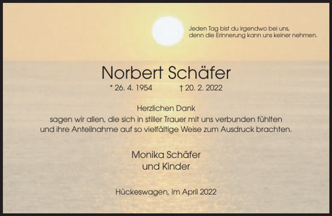 <p>Jeden Tag bist du irgendwo bei uns,<br />denn die Erinnerung kann uns keiner nehmen.</p><p>Norbert Schäfer<br />* 26. 4. 1954</p><p>† 20. 2. 2022</p><p>Herzlichen Dank<br />sagen wir allen, die sich in stiller Trauer mit uns verbunden fühlten<br />und ihre Anteilnahme auf so vielfältige Weise zum Ausdruck brachten.</p><p>Monika Schäfer<br />und Kinder<br />Hückeswagen, im April 2022</p>