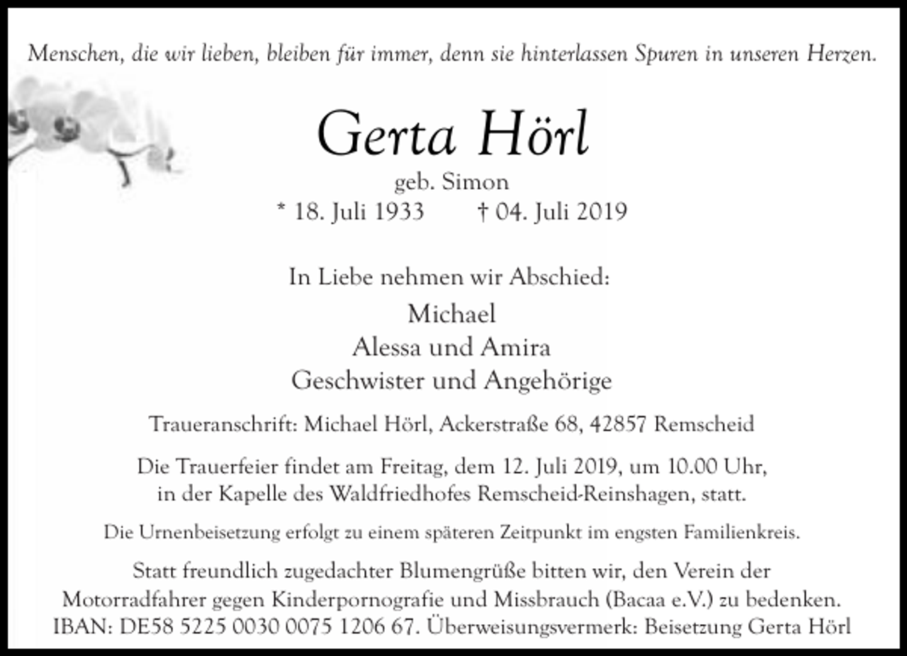 <p>Menschen, die wir lieben, bleiben für immer, denn sie hinterlassen Spuren in unseren Herzen.</p><p>Gerta Hörl</p><p>geb. Simon<br />* 18. Juli 1933<br />† 04. Juli 2019<br />In Liebe nehmen wir Abschied:</p><p>Michael<br />Alessa und Amira<br />Geschwister und Angehörige<br />Traueranschrift: Michael Hörl, Ackerstraße 68, 42857 Remscheid<br />Die Trauerfeier findet am Freitag, dem 12. Juli 2019, um 10.00 Uhr,<br />in der Kapelle des Waldfriedhofes Remscheid-Reinshagen, statt.<br />Die Urnenbeisetzung erfolgt zu einem späteren Zeitpunkt im engsten Familienkreis.</p><p>Statt freundlich zugedachter Blumengrüße bitten wir, den Verein der<br />Motorradfahrer gegen Kinderpornografie und Missbrauch (Bacaa e.V.) zu bedenken.<br />IBAN: DE58 5225 003075 1207. Überweisungsvermerk: Beisetzung Gerta Hörl</p>
