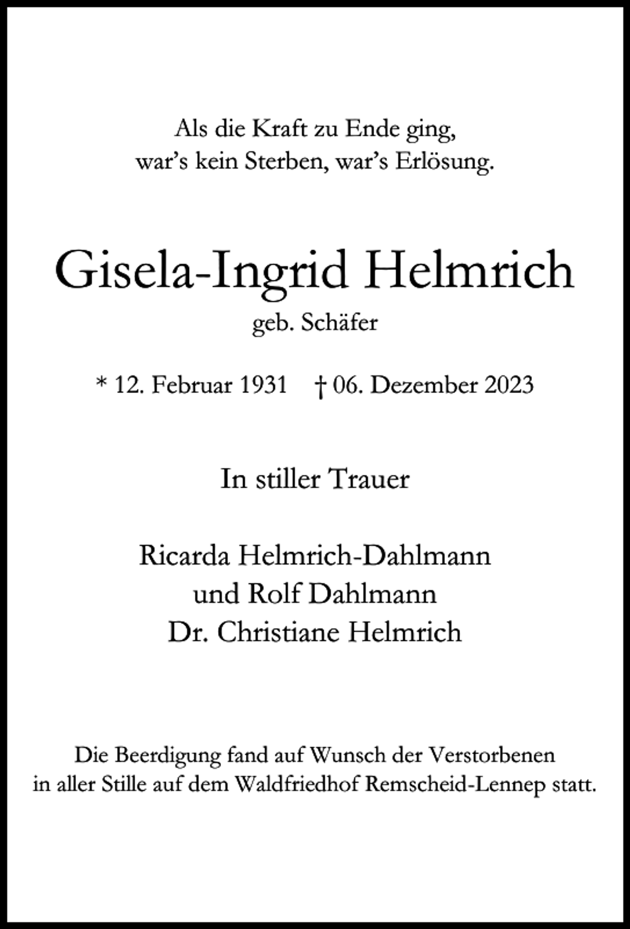 <p>Als die Kraft zu Ende ging,<br />war’s kein Sterben, war’s Erlösung.</p><p>Gisela-Ingrid Helmrich<br />geb. Schäfer</p><p>* 12. Februar 1931 † 06. Dezember 2023</p><p>In stiller Trauer<br />Ricarda Helmrich-Dahlmann<br />und Rolf Dahlmann<br />Dr. Christiane Helmrich</p><p>Die Beerdigung fand auf Wunsch der Verstorbenen<br />in aller Stille auf dem Waldfriedhof Remscheid-Lennep statt.</p>