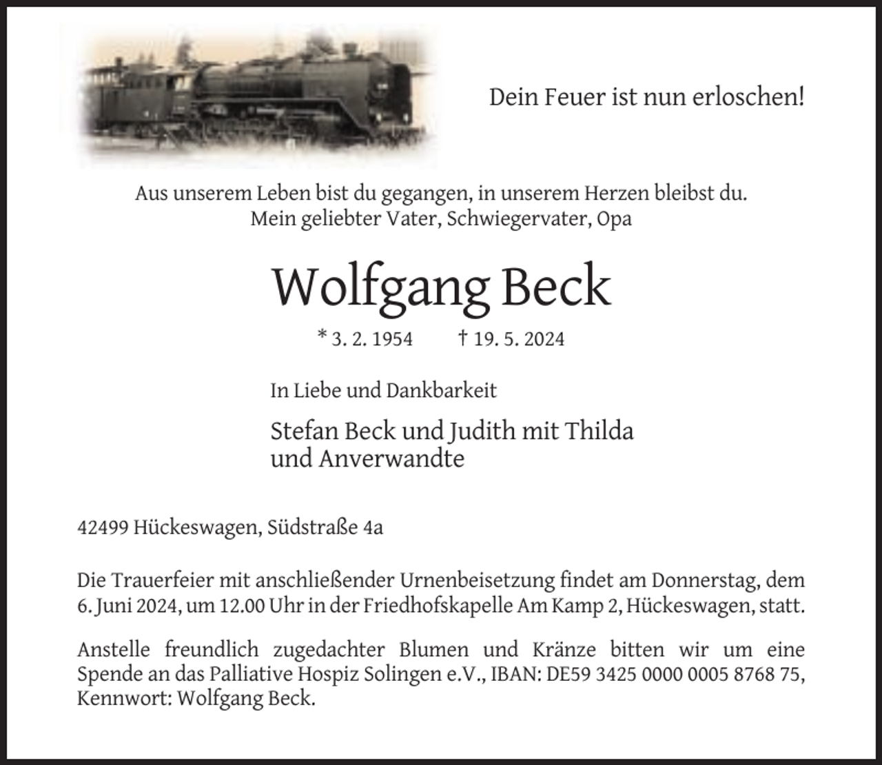 <p>Dein Feuer ist nun erloschen!</p><p>Aus unserem Leben bist du gegangen, in unserem Herzen bleibst du.<br />Mein geliebter Vater, Schwiegervater, Opa</p><p>Wolfgang Beck<br />* 3. 2. 1954</p><p>† 19. 5. 2024</p><p>In Liebe und Dankbarkeit</p><p>Stefan Beck und Judith mit Thilda<br />und Anverwandte<br />42499 Hückeswagen, Südstraße 4a<br />Die Trauerfeier mit anschließender Urnenbeisetzung findet am Donnerstag, dem<br />6. Juni 2024, um 12.00 Uhr in der Friedhofskapelle Am Kamp 2, Hückeswagen, statt.<br />Anstelle freundlich zugedachter Blumen und Kränze bitten wir um eine<br />Spende an das Palliative Hospiz Solingen e.V., IBAN: DE59 3425 05 8768 75,<br />Kennwort: Wolfgang Beck.</p>