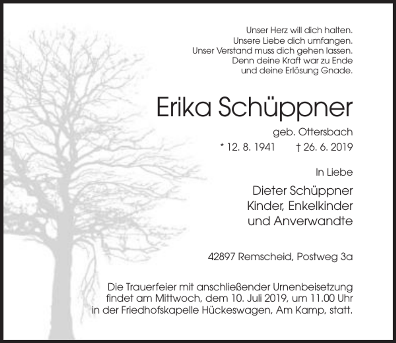 <p>Unser Herz will dich halten.<br />Unsere Liebe dich umfangen.<br />Unser Verstand muss dich gehen lassen.<br />Denn deine Kraft war zu Ende<br />und deine Erlösung Gnade.</p><p>Erika Schüppner<br />geb. Ottersbach<br />* 12. 8. 1941</p><p>† 26. 6. 2019<br />In Liebe</p><p>Dieter Schüppner<br />Kinder, Enkelkinder<br />und Anverwandte<br />42897 Remscheid, Postweg 3a<br />Die Trauerfeier mit anschließender Urnenbeisetzung<br />findet am Mittwoch, dem 10. Juli 2019, um 11.00 Uhr<br />in der Friedhofskapelle Hückeswagen, Am Kamp, statt.</p>