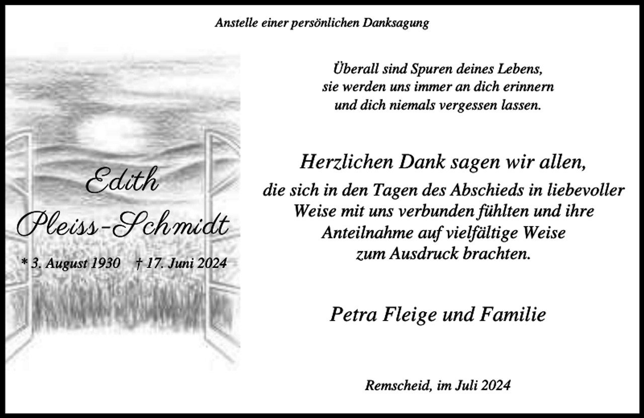<p>Anstelle einer persönlichen Danksagung</p><p>Überall sind Spuren deines Lebens,<br />sie werden uns immer an dich erinnern<br />und dich niemals vergessen lassen.</p><p>Edith<br />Pleiss-Schmidt<br />* 3. August 1930</p><p>† 17. Juni 2024</p><p>Herzlichen Dank sagen wir allen,<br />die sich in den Tagen des Abschieds in liebevoller<br />Weise mit uns verbunden fühlten und ihre<br />Anteilnahme auf vielfältige Weise<br />zum Ausdruck brachten.</p><p>Petra Fleige und Familie<br />Remscheid, im Juli 2024</p>
