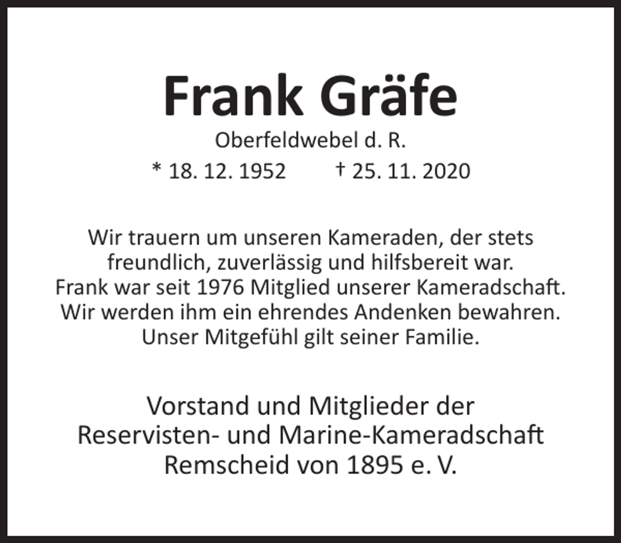 <p>Frank Gräfe</p><p>Oberfeldwebel d. R.<br />* 18. 12. 1952<br />† 25. 11. 2020<br />Wir trauern um unseren Kameraden, der stets<br />freundlich, zuverlässig und hilfsbereit war.<br />Frank war seit 1976 Mitglied unserer Kameradschaft.<br />Wir werden ihm ein ehrendes Andenken bewahren.<br />Unser Mitgefühl gilt seiner Familie.</p><p>Vorstand und Mitglieder der<br />Reservisten- und Marine-Kameradschaft<br />Remscheid von 1895 e. V.</p>