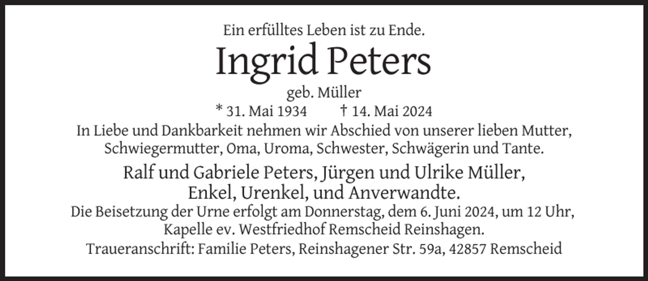 <p>Ein erfülltes Leben ist zu Ende.</p>
<p>Ingrid Peters<br />geb. Müller<br />* 31. Mai 1934<br />† 14. Mai 2024<br />In Liebe und Dankbarkeit nehmen wir Abschied von unserer lieben Mutter,<br />Schwiegermutter, Oma, Uroma, Schwester, Schwägerin und Tante.</p>
<p>Ralf und Gabriele Peters, Jürgen und Ulrike Müller,<br />Enkel, Urenkel, und Anverwandte.<br />Die Beisetzung der Urne erfolgt am Donnerstag, dem 6. Juni 2024, um 12 Uhr,<br />Kapelle ev. Westfriedhof Remscheid Reinshagen.<br />Traueranschrift: Familie Peters, Reinshagener Str. 59a, 42857 Remscheid</p>