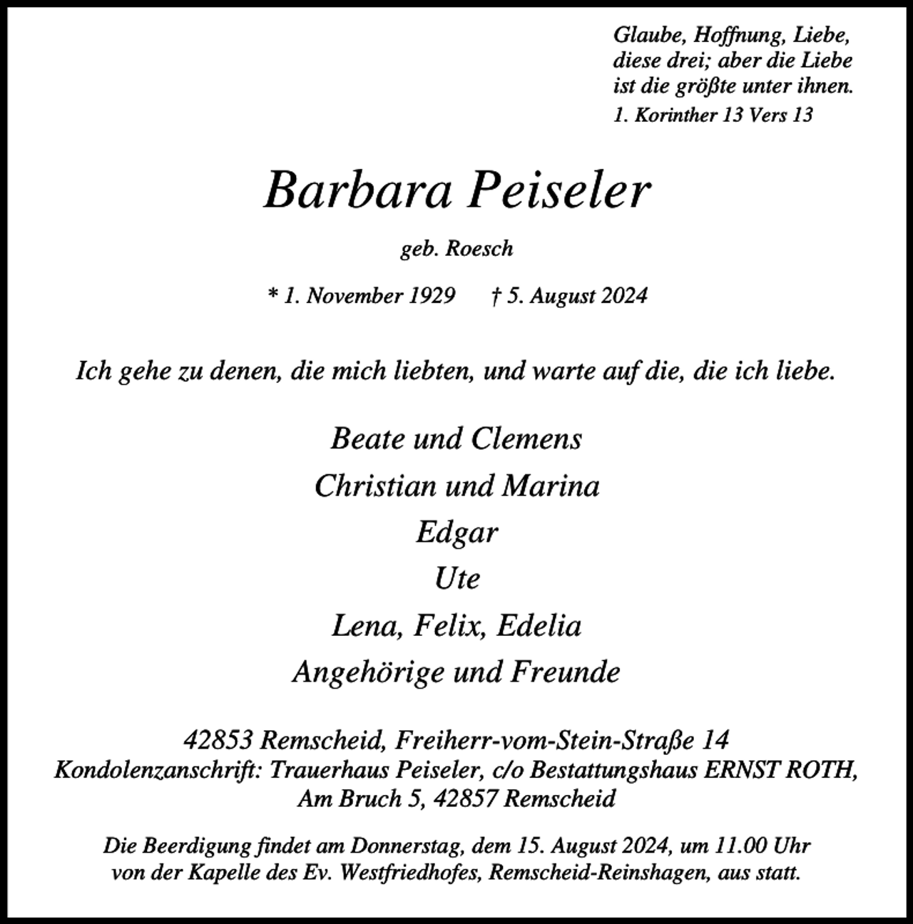 <p>Glaube, Hoffnung, Liebe,<br />diese drei; aber die Liebe<br />ist die größte unter ihnen.<br />1. Korinther 13 Vers 13</p><p>Barbara Peiseler<br />geb. Roesch<br />* 1. November 1929</p><p>† 5. August 2024</p><p>Ich gehe zu denen, die mich liebten, und warte auf die, die ich liebe.</p><p>Beate und Clemens<br />Christian und Marina<br />Edgar<br />Ute<br />Lena, Felix, Edelia<br />Angehörige und Freunde<br />42853 Remscheid, Freiherr-vom-Stein-Straße 14</p><p>Kondolenzanschrift: Trauerhaus Peiseler, c/o Bestattungshaus ERNST ROTH,<br />Am Bruch 5, 42857 Remscheid<br />Die Beerdigung findet am Donnerstag, dem 15. August 2024, um 11.00 Uhr<br />von der Kapelle des Ev. Westfriedhofes, Remscheid-Reinshagen, aus statt.</p>