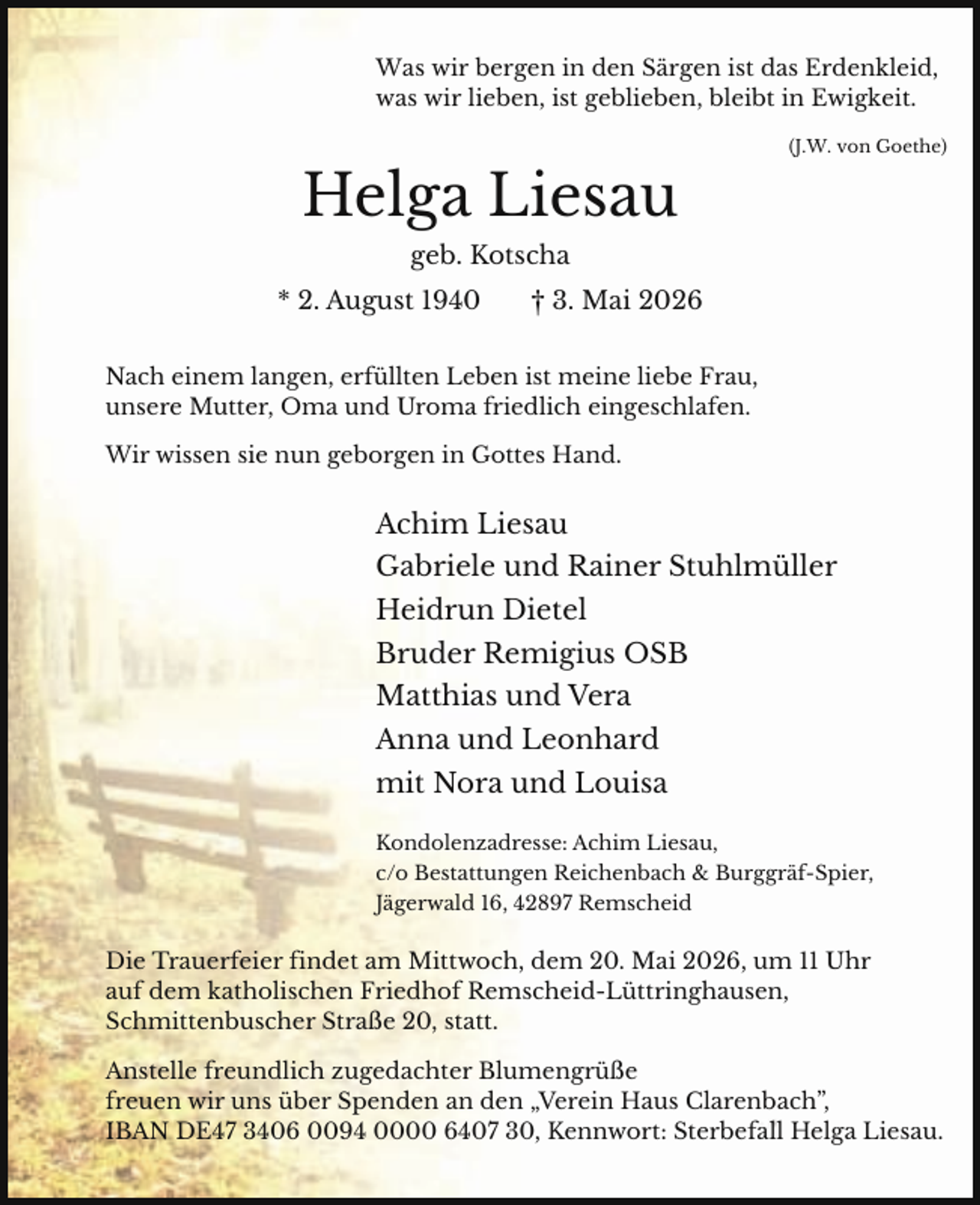 <p>Was wir bergen in den Särgen ist das Erdenkleid,<br />was wir lieben, ist geblieben, bleibt in Ewigkeit.<br />(J.W. von Goethe)</p><p>Helga Liesau<br />geb. Kotscha<br />* 2. August 1940</p><p>† 3. Mai 2026</p><p>Nach einem langen, erfüllten Leben ist meine liebe Frau,<br />unsere Mutter, Oma und Uroma friedlich eingeschlafen.<br />Wir wissen sie nun geborgen in Gottes Hand.</p><p>Achim Liesau<br />Gabriele und Rainer Stuhlmüller<br />Heidrun Dietel<br />Bruder Remigius OSB<br />Matthias und Vera<br />Anna und Leonhard<br />mit Nora und Louisa<br />Kondolenzadresse: Achim Liesau,<br />c/o Bestattungen Reichenbach &amp; Burggräf-Spier,<br />Jägerwald 16, 42897 Remscheid</p><p>Die Trauerfeier findet am Mittwoch, dem 20. Mai 2026, um 11 Uhr<br />auf dem katholischen Friedhof Remscheid-Lüttringhausen,<br />Schmittenbuscher Straße 20, statt.</p><p>Anstelle freundlich zugedachter Blumengrüße<br />freuen wir uns über Spenden an den „Verein Haus Clarenbach”,<br />IBAN DE47 3406 0094 0000 6407 30, Kennwort: Sterbefall Helga Liesau.</p>