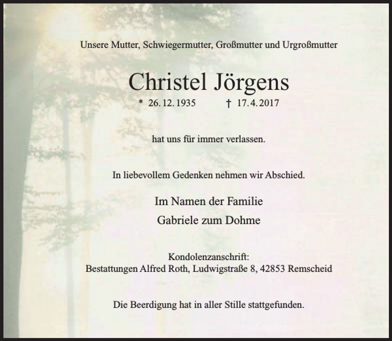 <p>Unsere Mutter, Schwiegermutter, Großmutter und Urgroßmutter</p><p>Christel Jörgens<br />* 26. 12. 1935</p><p>† 17. 4. 2017</p><p>hat uns für immer verlassen.<br />In liebevollem Gedenken nehmen wir Abschied.</p><p>Im Namen der Familie<br />Gabriele zum Dohme<br />Kondolenzanschrift:<br />Bestattungen Alfred Roth, Ludwigstraße 8, 42853 Remscheid<br />Die Beerdigung hat in aller Stille stattgefunden.</p>