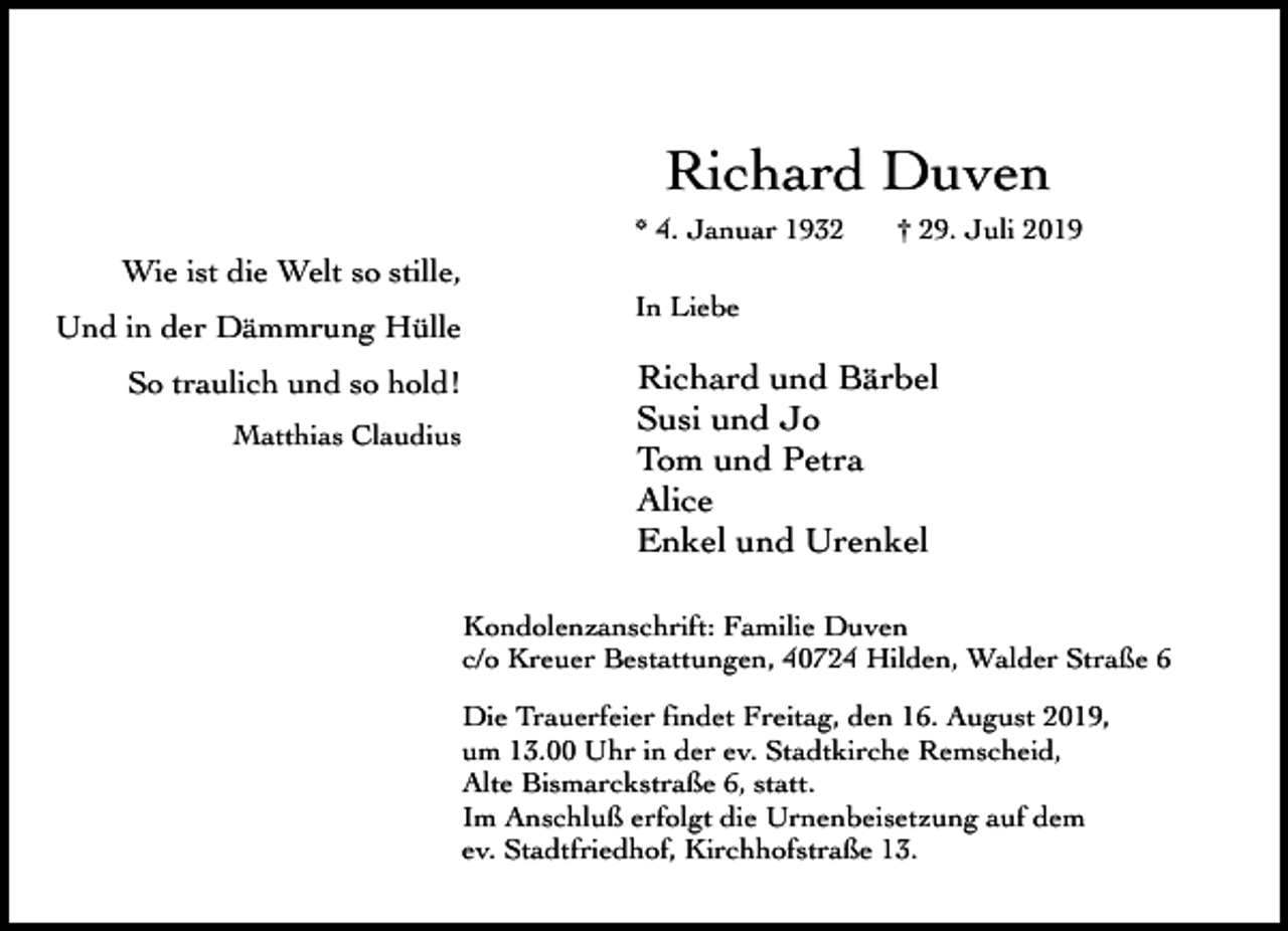 <p>Richard Duven<br />* 4. Januar 1932</p><p>Wie ist die Welt so stille,<br />Und in der Dämmrung Hülle<br />So traulich und so hold!<br />Matthias Claudius</p><p>† 29. Juli 2019</p><p>In Liebe</p><p>Richard und Bärbel<br />Susi und Jo<br />Tom und Petra<br />Alice<br />Enkel und Urenkel<br />Kondolenzanschrift: Familie Duven<br />c/o Kreuer Bestattungen, 40724 Hilden, Walder Straße 6</p><p>Die Trauerfeier findet Freitag, den 16. August 2019,<br />um 13.00 Uhr in der ev. Stadtkirche Remscheid,<br />Alte Bismarckstraße 6, statt.<br />Im Anschluß erfolgt die Urnenbeisetzung auf dem<br />ev. Stadtfriedhof, Kirchhofstraße 13.</p>