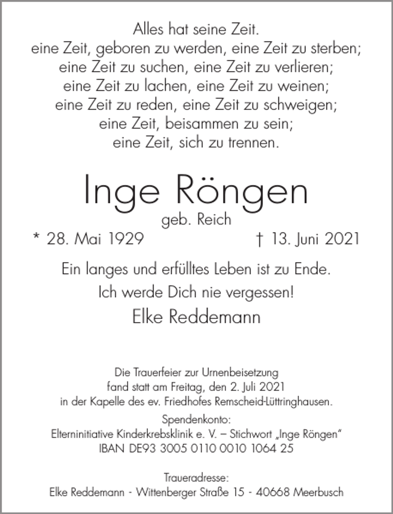 <p>Alles hat seine Zeit.<br />eine Zeit, geboren zu werden, eine Zeit zu sterben;<br />eine Zeit zu suchen, eine Zeit zu verlieren;<br />eine Zeit zu lachen, eine Zeit zu weinen;<br />eine Zeit zu reden, eine Zeit zu schweigen;<br />eine Zeit, beisammen zu sein;<br />eine Zeit, sich zu trennen.</p><p>Inge Röngen<br />* 28. Mai 1929</p><p>geb. Reich</p><p>† 13. Juni 2021</p><p>Ein langes und erfülltes Leben ist zu Ende.<br />Ich werde Dich nie vergessen!</p><p>Elke Reddemann<br />Die Trauerfeier zur Urnenbeisetzung<br />fand statt am Freitag, den 2. Juli 2021<br />in der Kapelle des ev. Friedhofes Remscheid-Lüttringhausen.<br />Spendenkonto:<br />Elterninitiative Kinderkrebsklinik e. V. – Stichwort „Inge Röngen“<br />IBAN DE9005 011064 25<br />Traueradresse:<br />Elke Reddemann - Wittenberger Straße 15 - 40668 Meerbusch</p>