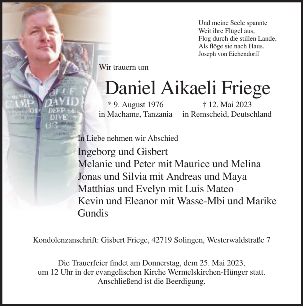 <p>Und meine Seele spannte<br />Weit ihre Flügel aus,<br />Flog durch die stillen Lande,<br />Als flöge sie nach Haus.<br />Joseph von Eichendorff</p><p>Wir trauern um</p><p>Daniel Aikaeli Friege<br />* 9. August 1976<br />in Machame, Tanzania</p><p>† 12. Mai 2023<br />in Remscheid, Deutschland</p><p>In Liebe nehmen wir Abschied</p><p>Ingeborg und Gisbert<br />Melanie und Peter mit Maurice und Melina<br />Jonas und Silvia mit Andreas und Maya<br />Matthias und Evelyn mit Luis Mateo<br />Kevin und Eleanor mit Wasse-Mbi und Marike<br />Gundis<br />Kondolenzanschrift: Gisbert Friege, 42719 Solingen, Westerwaldstraße 7<br />Die Trauerfeier findet am Donnerstag, dem 25. Mai 2023,<br />um 12 Uhr in der evangelischen Kirche Wermelskirchen-Hünger statt.<br />Anschließend ist die Beerdigung.</p>