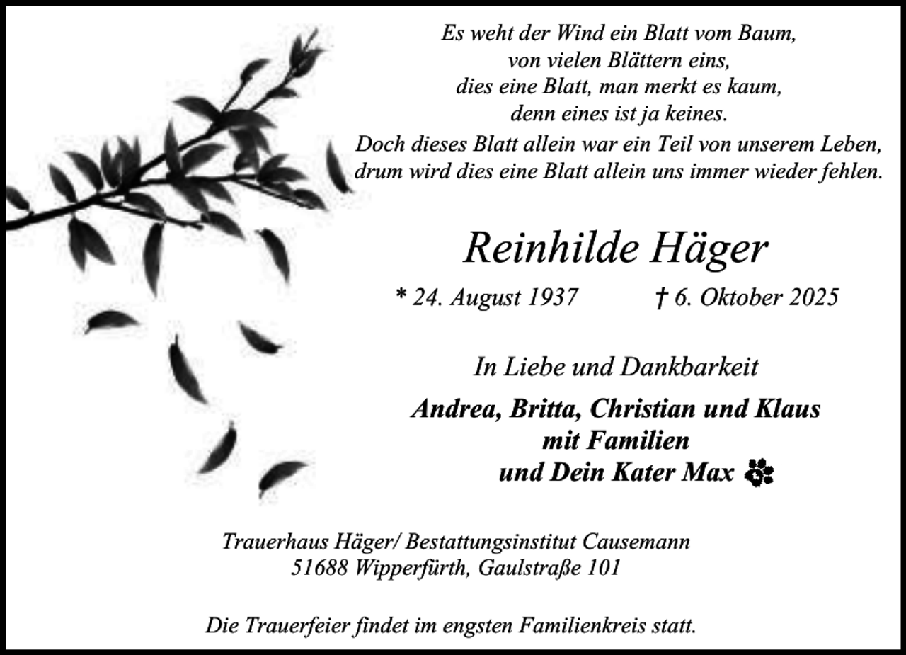 <p>Es weht der Wind ein Blatt vom Baum,<br />von vielen Blättern eins,<br />dies eine Blatt, man merkt es kaum,<br />denn eines ist ja keines.<br />Doch dieses Blatt allein war ein Teil von unserem Leben,<br />drum wird dies eine Blatt allein uns immer wieder fehlen.</p><p>Reinhilde Häger<br />* 24. August 1937</p><p>† 6. Oktober 2025</p><p>In Liebe und Dankbarkeit<br />Andrea, Britta, Christian und Klaus<br />mit Familien<br />und Dein Kater Max<br />Trauerhaus Häger/ Bestattungsinstitut Causemann<br />51688 Wipperfürth, Gaulstraße 101<br />Die Trauerfeier findet im engsten Familienkreis statt.</p>