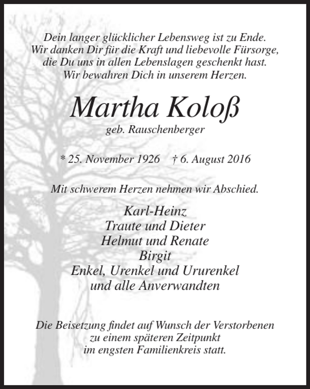 <p>Dein langer glücklicher Lebensweg ist zu Ende.<br />Wir danken Dir für die Kraft und liebevolle Fürsorge,<br />die Du uns in allen Lebenslagen geschenkt hast.<br />Wir bewahren Dich in unserem Herzen.</p><p>Martha Koloß<br />geb. Rauschenberger<br />* 25. November 1926 † 6. August 2016<br />Mit schwerem Herzen nehmen wir Abschied.</p><p>Karl-Heinz<br />Traute und Dieter<br />Helmut und Renate<br />Birgit<br />Enkel, Urenkel und Ururenkel<br />und alle Anverwandten<br />Die Beisetzung findet auf Wunsch der Verstorbenen<br />zu einem späteren Zeitpunkt<br />im engsten Familienkreis statt.</p>