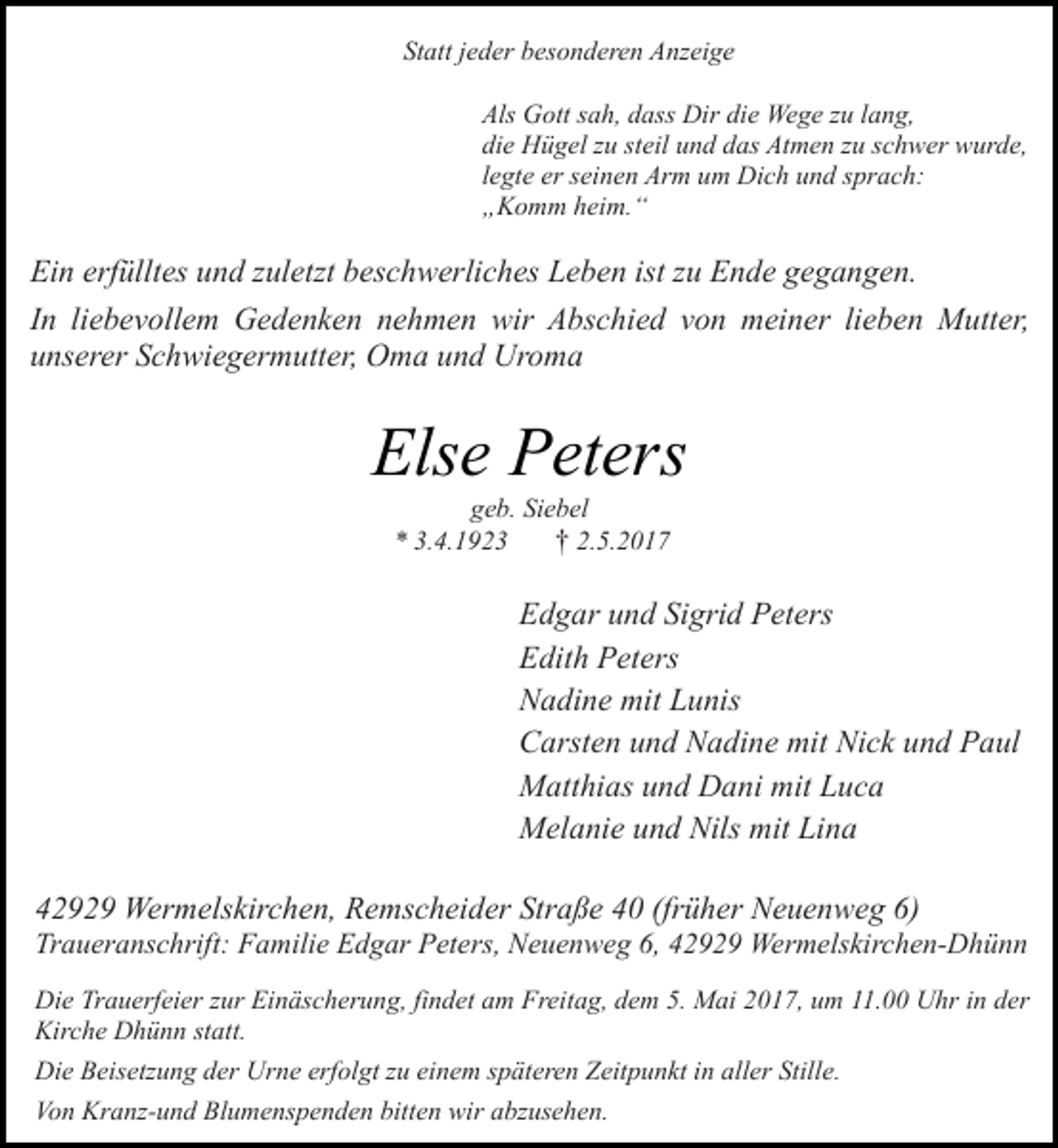 <p>Statt jeder besonderen Anzeige<br />Als Gott sah, dass Dir die Wege zu lang,<br />die Hügel zu steil und das Atmen zu schwer wurde,<br />legte er seinen Arm um Dich und sprach:<br />„Komm heim.“</p><p>Ein erfülltes und zuletzt beschwerliches Leben ist zu Ende gegangen.<br />In liebevollem Gedenken nehmen wir Abschied von meiner lieben Mutter,<br />unserer Schwiegermutter, Oma und Uroma</p><p>Else Peters<br />geb. Siebel<br />† 2.5.2017<br />* 3.4.1923</p><p>Edgar und Sigrid Peters<br />Edith Peters<br />Nadine mit Lunis<br />Carsten und Nadine mit Nick und Paul<br />Matthias und Dani mit Luca<br />Melanie und Nils mit Lina<br />42929 Wermelskirchen, Remscheider Straße 40 (früher Neuenweg 6)</p><p>Traueranschrift: Familie Edgar Peters, Neuenweg 6, 42929 Wermelskirchen-Dhünn<br />Die Trauerfeier zur Einäscherung, findet am Freitag, dem 5. Mai 2017, um 11.00 Uhr in der<br />Kirche Dhünn statt.<br />Die Beisetzung der Urne erfolgt zu einem späteren Zeitpunkt in aller Stille.<br />Von Kranz-und Blumenspenden bitten wir abzusehen.</p>