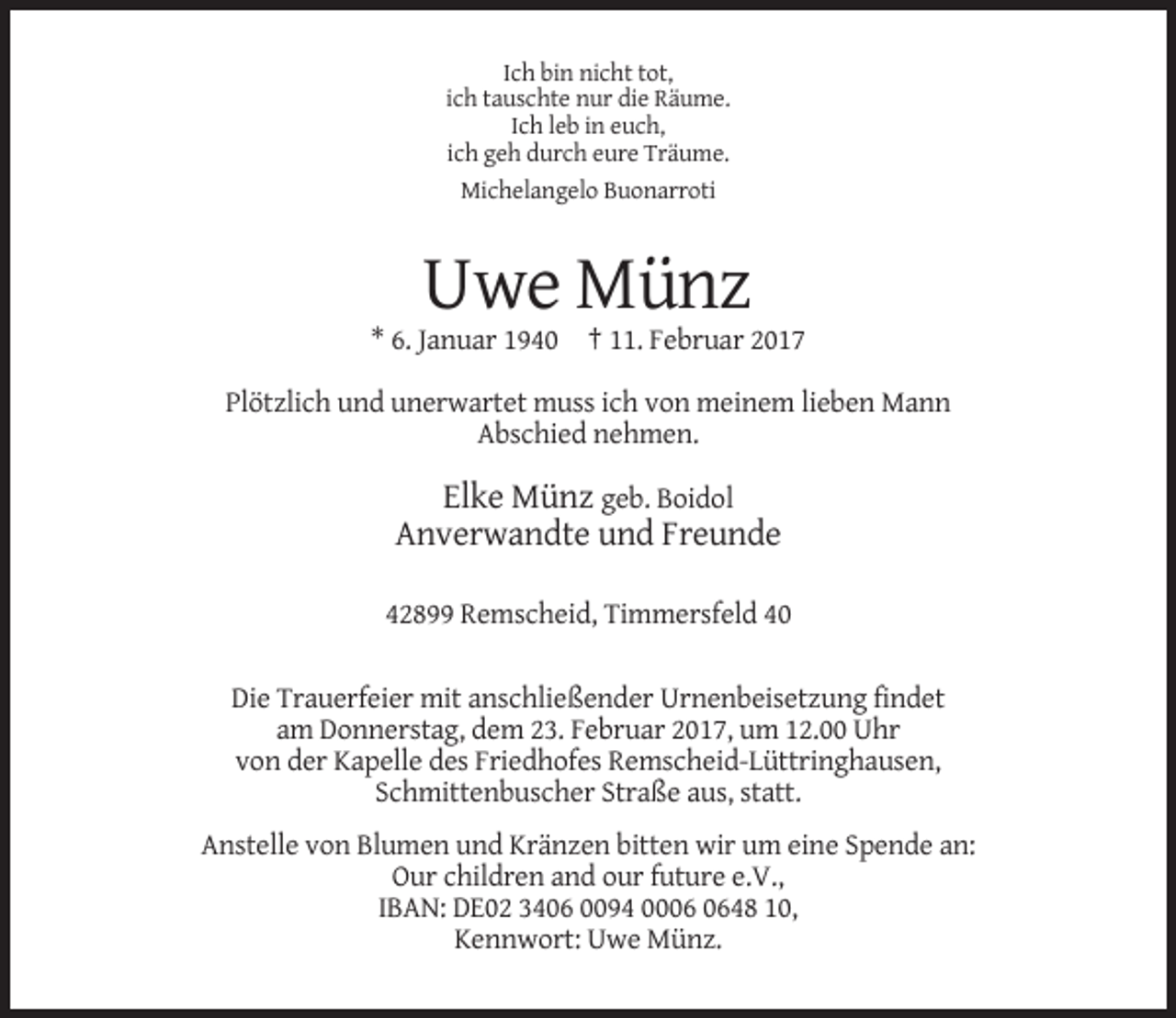 <p>Ich bin nicht tot,<br />ich tauschte nur die Räume.<br />Ich leb in euch,<br />ich geh durch eure Träume.<br />Michelangelo Buonarroti</p><p>Uwe Münz<br />* 6. Januar 1940 † 11. Februar 2017<br />Plötzlich und unerwartet muss ich von meinem lieben Mann<br />Abschied nehmen.</p><p>Elke Münz geb. Boidol<br />Anverwandte und Freunde<br />42899 Remscheid, Timmersfeld 40<br />Die Trauerfeier mit anschließender Urnenbeisetzung findet<br />am Donnerstag, dem 23. Februar 2017, um 12.00 Uhr<br />von der Kapelle des Friedhofes Remscheid-Lüttringhausen,<br />Schmittenbuscher Straße aus, statt.<br />Anstelle von Blumen und Kränzen bitten wir um eine Spende an:<br />Our children and our future e.V.,<br />IBAN: DE02 3406 0094 0048 10,<br />Kennwort: Uwe Münz.</p>