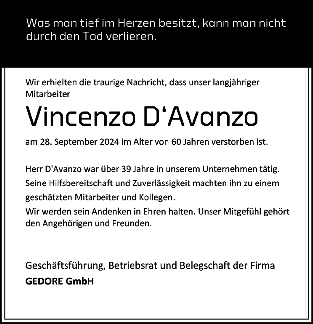 <p>Was man tief im Herzen besitzt, kann man nicht<br />durch den Tod verlieren.</p><p>Wir erhielten die traurige Nachricht, dass unser langjähriger<br />Mitarbeiter</p><p>Vincenzo D‘Avanzo</p><p>am 28. September 2024 im Alter von 60 Jahren verstorben ist.<br />Herr D'Avanzo war über 39 Jahre in unserem Unternehmen tätig.<br />Seine Hilfsbereitschaft und Zuverlässigkeit machten ihn zu einem<br />geschätzten Mitarbeiter und Kollegen.<br />Wir werden sein Andenken in Ehren halten. Unser Mitgefühl gehört<br />den Angehörigen und Freunden.</p><p>Geschäftsführung, Betriebsrat und Belegschaft der Firma<br />GEDORE GmbH</p>