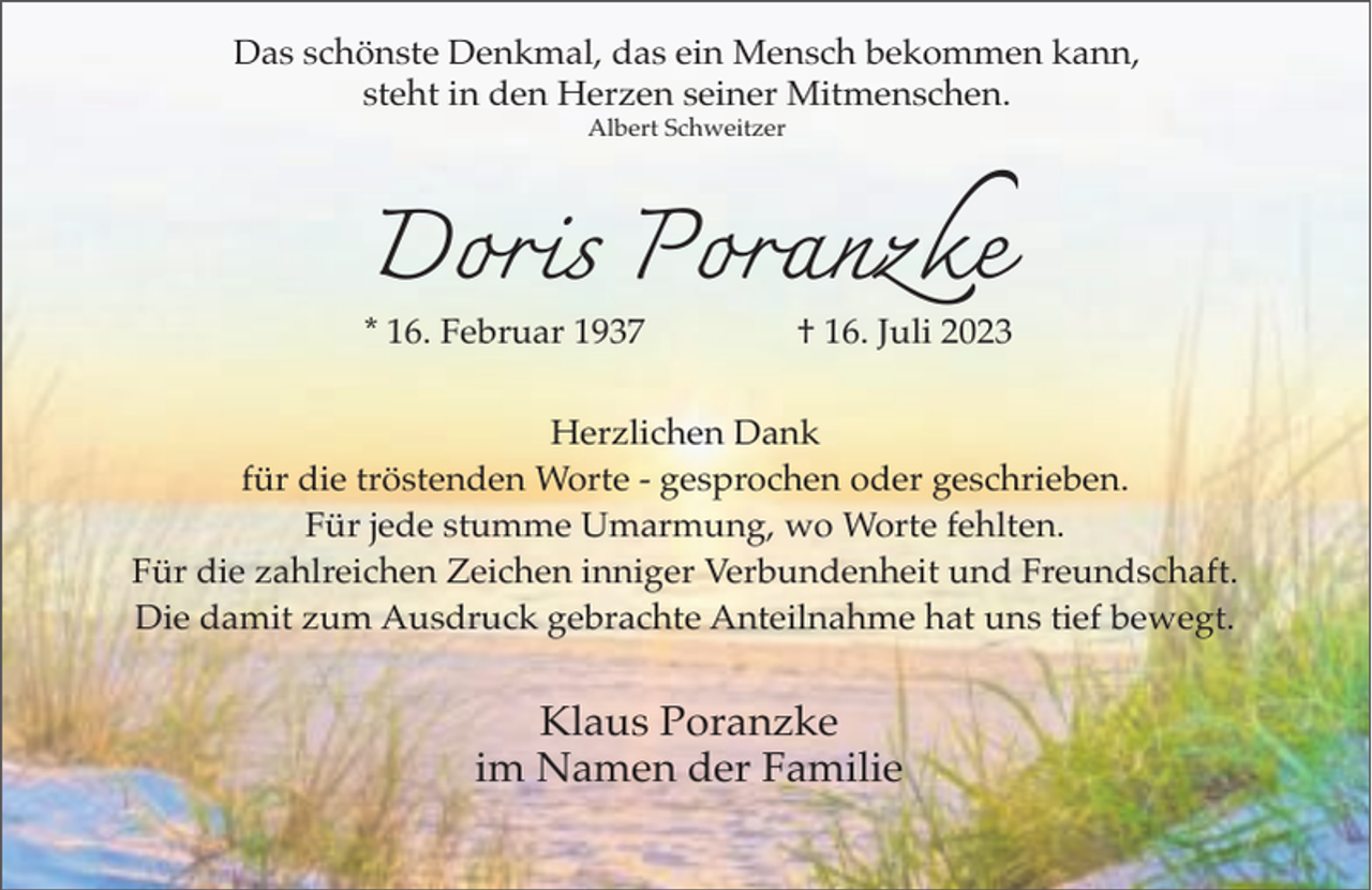 <p>Das schönste Denkmal, das ein Mensch bekommen kann,<br />steht in den Herzen seiner Mitmenschen.<br />Albert Schweitzer</p><p>Doris Poranzke</p><p>* 16. Februar 1937</p><p>† 16. Juli 2023</p><p>Herzlichen Dank<br />für die tröstenden Worte - gesprochen oder geschrieben.<br />Für jede stumme Umarmung, wo Worte fehlten.<br />Für die zahlreichen Zeichen inniger Verbundenheit und Freundschaft.<br />Die damit zum Ausdruck gebrachte Anteilnahme hat uns tief bewegt.</p><p>Klaus Poranzke<br />im Namen der Familie</p>