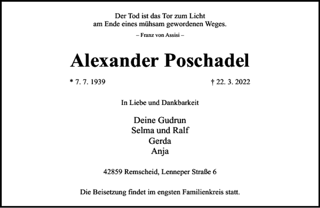 <p>Der Tod ist das Tor zum Licht<br />am Ende eines mühsam gewordenen Weges.<br />– Franz von Assisi –</p><p>Alexander Poschadel<br />* 7. 7. 1939</p><p>† 22. 3. 2022<br />In Liebe und Dankbarkeit</p><p>Deine Gudrun<br />Selma und Ralf<br />Gerda<br />Anja<br />42859 Remscheid, Lenneper Straße 6<br />Die Beisetzung findet im engsten Familienkreis statt.</p>