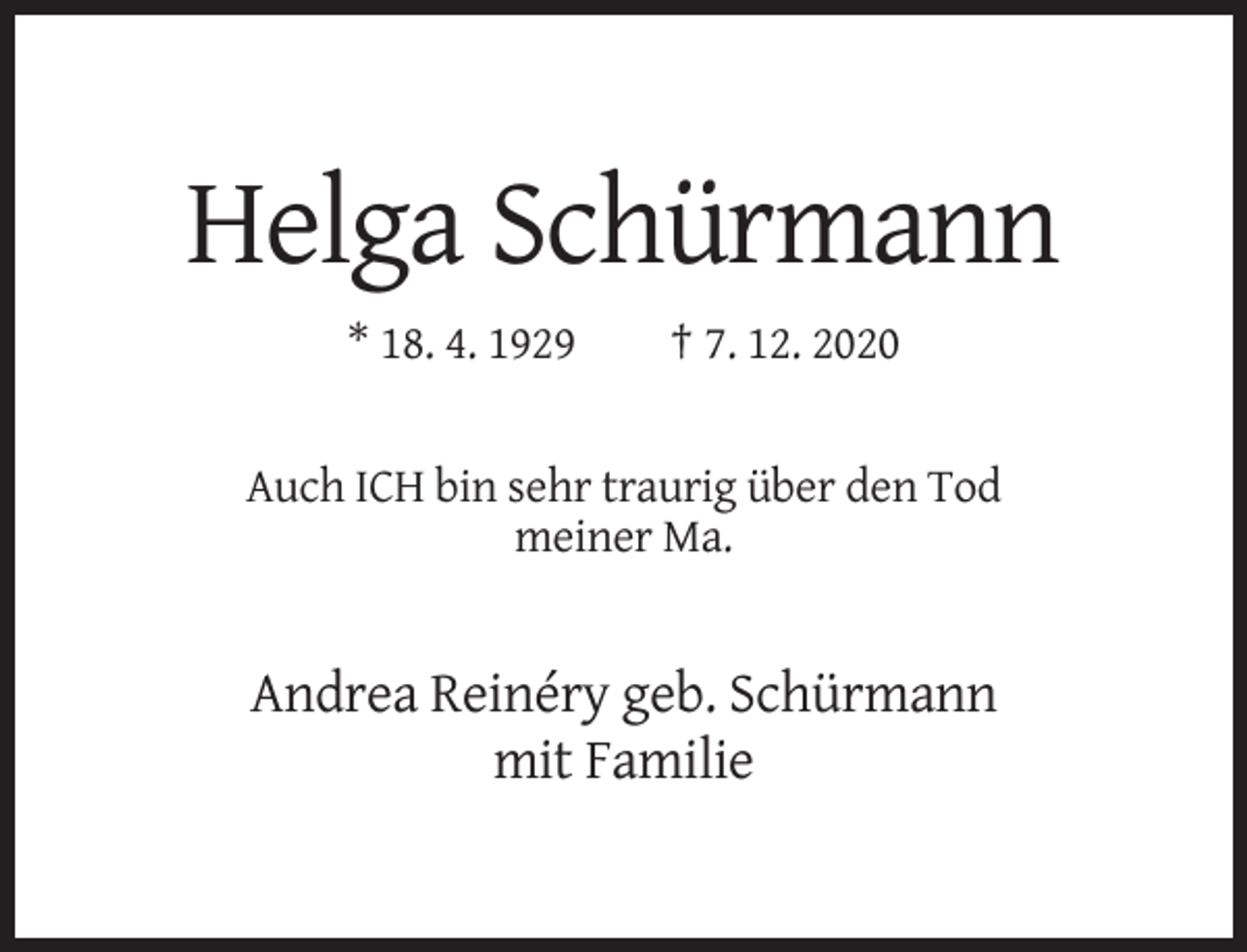 <p>Helga Schürmann<br />* 18. 4. 1929</p><p>† 7. 12. 2020</p><p>Auch ICH bin sehr traurig über den Tod<br />meiner Ma.</p><p>Andrea Reinéry geb. Schürmann<br />mit Familie</p>