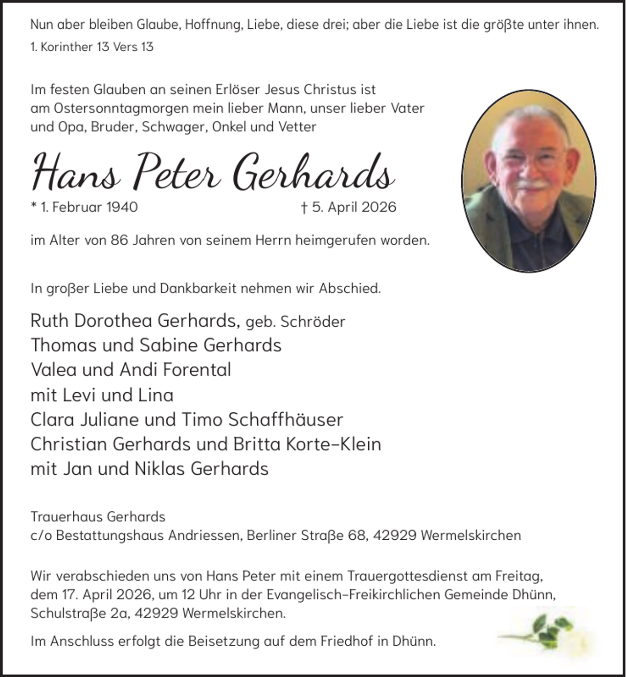<p>Nun aber bleiben Glaube, Hoffnung, Liebe, diese drei; aber die Liebe ist die größte unter ihnen.<br />1. Korinther 13 Vers 13</p><p>Im festen Glauben an seinen Erlöser Jesus Christus ist<br />am Ostersonntagmorgen mein lieber Mann, unser lieber Vater<br />und Opa, Bruder, Schwager, Onkel und Vetter</p><p>Hans Peter Gerhards<br />* 1. Februar 1940</p><p>† 5. April 2026</p><p>im Alter von 86 Jahren von seinem Herrn heimgerufen worden.<br />In großer Liebe und Dankbarkeit nehmen wir Abschied.</p><p>Ruth Dorothea Gerhards, geb. Schröder<br />Thomas und Sabine Gerhards<br />Valea und Andi Forental<br />mit Levi und Lina<br />Clara Juliane und Timo Schaffhäuser<br />Christian Gerhards und Britta Korte-Klein<br />mit Jan und Niklas Gerhards<br />Trauerhaus Gerhards<br />c/o Bestattungshaus Andriessen, Berliner Straße 68, 42929 Wermelskirchen<br />Wir verabschieden uns von Hans Peter mit einem Trauergottesdienst am Freitag,<br />dem 17. April 2026, um 12 Uhr in der Evangelisch-Freikirchlichen Gemeinde Dhünn,<br />Schulstraße 2a, 42929 Wermelskirchen.<br />Im Anschluss erfolgt die Beisetzung auf dem Friedhof in Dhünn.</p>