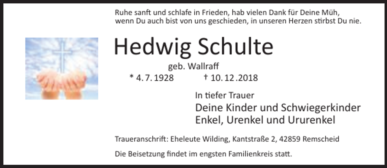 <p>Ruhe sanft und schlafe in Frieden, hab vielen Dank für Deine Müh,<br />wenn Du auch bist von uns geschieden, in unseren Herzen stirbst Du nie.</p><p>Hedwig Schulte<br />geb. Wallraff<br />* 4. 7. 1928<br />† 10. 12 .2018<br />In tiefer Trauer</p><p>Deine Kinder und Schwiegerkinder<br />Enkel, Urenkel und Ururenkel</p><p>Traueranschrift: Eheleute Wilding, Kantstraße 2, 42859 Remscheid<br />Die Beisetzung findet im engsten Familienkreis statt.</p>