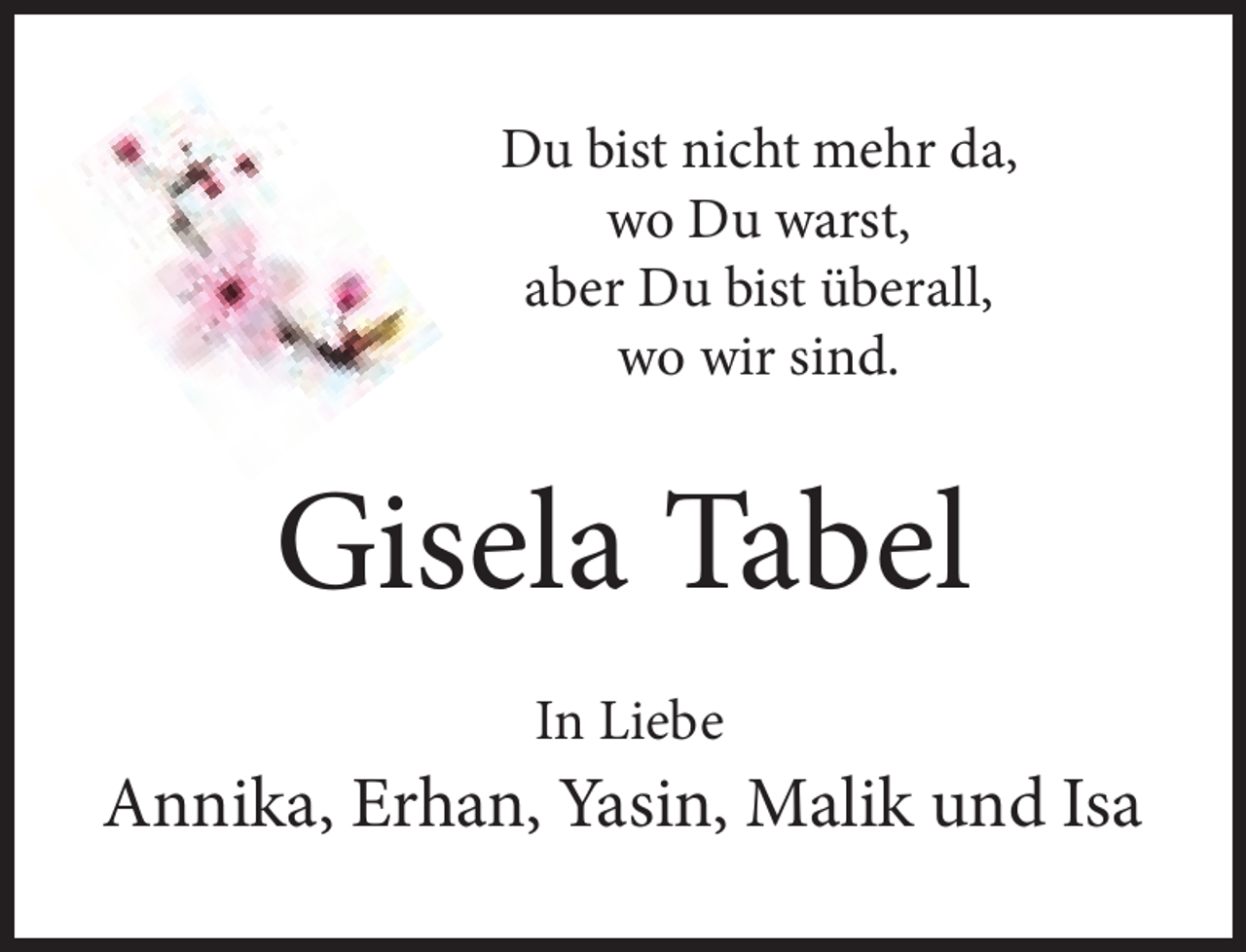 <p>Du bist nicht mehr da,<br />wo Du warst,<br />aber Du bist überall,<br />wo wir sind.</p><p>Gisela Tabel<br />In Liebe</p><p>Annika, Erhan, Yasin, Malik und Isa</p>