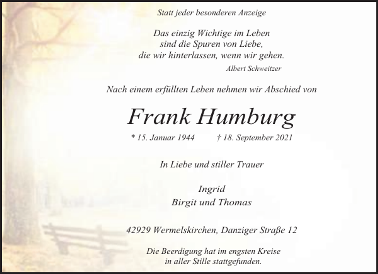 <p>Statt jeder besonderen Anzeige</p><p>Das einzig Wichtige im Leben<br />sind die Spuren von Liebe,<br />die wir hinterlassen, wenn wir gehen.<br />Albert Schweitzer</p><p>Nach einem erfüllten Leben nehmen wir Abschied von</p><p>Frank Humburg<br />* 15. Januar 1944</p><p>† 18. September 2021</p><p>In Liebe und stiller Trauer<br />Ingrid<br />Birgit und Thomas</p><p>42929 Wermelskirchen, Danziger Straße 12<br />Die Beerdigung hat im engsten Kreise<br />in aller Stille stattgefunden.</p>