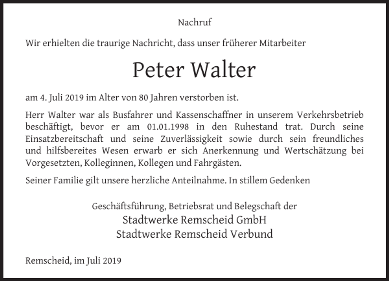<p>Nachruf<br />Wir erhielten die traurige Nachricht, dass unser früherer Mitarbeiter</p><p>Peter Walter<br />am 4. Juli 2019 im Alter von 80 Jahren verstorben ist.<br />Herr Walter war als Busfahrer und Kassenschaffner in unserem Verkehrsbetrieb<br />beschäftigt, bevor er am 01.01.1998 in den Ruhestand trat. Durch seine<br />Einsatzbereitschaft und seine Zuverlässigkeit sowie durch sein freundliches<br />und hilfsbereites Wesen erwarb er sich Anerkennung und Wertschätzung bei<br />Vorgesetzten, Kolleginnen, Kollegen und Fahrgästen.<br />Seiner Familie gilt unsere herzliche Anteilnahme. In stillem Gedenken<br />Geschäftsführung, Betriebsrat und Belegschaft der</p><p>Stadtwerke Remscheid GmbH<br />Stadtwerke Remscheid Verbund</p><p>Remscheid, im Juli 2019</p>