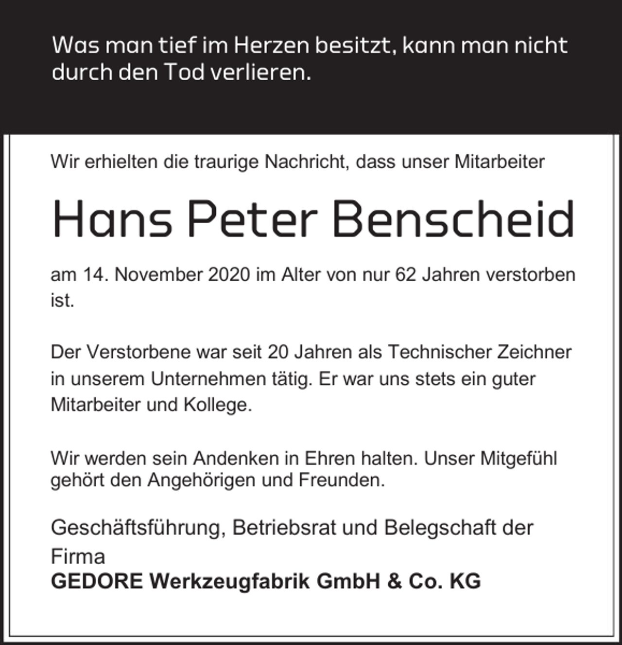 <p>Was man tief im Herzen besitzt, kann man nicht<br />durch den Tod verlieren.</p><p>Wir erhielten die traurige Nachricht, dass unser Mitarbeiter</p><p>Hans Peter Benscheid<br />am 14. November 2020 im Alter von nur 62 Jahren verstorben<br />ist.<br />Der Verstorbene war seit 20 Jahren als Technischer Zeichner<br />in unserem Unternehmen tätig. Er war uns stets ein guter<br />Mitarbeiter und Kollege.<br />Wir werden sein Andenken in Ehren halten. Unser Mitgefühl<br />gehört den Angehörigen und Freunden.</p><p>Geschäftsführung, Betriebsrat und Belegschaft der<br />Firma<br />GEDORE Werkzeugfabrik GmbH &amp; Co. KG</p>