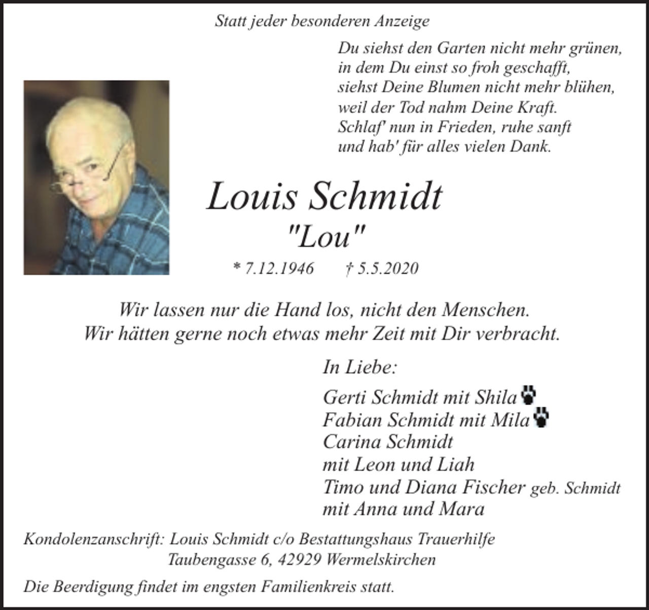 <p>Statt jeder besonderen Anzeige<br />Du siehst den Garten nicht mehr grünen,<br />in dem Du einst so froh geschafft,<br />siehst Deine Blumen nicht mehr blühen,<br />weil der Tod nahm Deine Kraft.<br />Schlaf' nun in Frieden, ruhe sanft<br />und hab' für alles vielen Dank.</p><p>Louis Schmidt<br />"Lou"</p><p>* 7.12.1946</p><p>† 5.5.2020</p><p>Wir lassen nur die Hand los, nicht den Menschen.<br />Wir hätten gerne noch etwas mehr Zeit mit Dir verbracht.<br />In Liebe:<br />Gerti Schmidt mit Shila<br />Fabian Schmidt mit Mila<br />Carina Schmidt<br />mit Leon und Liah<br />Timo und Diana Fischer geb. Schmidt<br />mit Anna und Mara<br />Kondolenzanschrift: Louis Schmidt c/o Bestattungshaus Trauerhilfe<br />Taubengasse 6, 42929 Wermelskirchen<br />Die Beerdigung findet im engsten Familienkreis statt.</p>