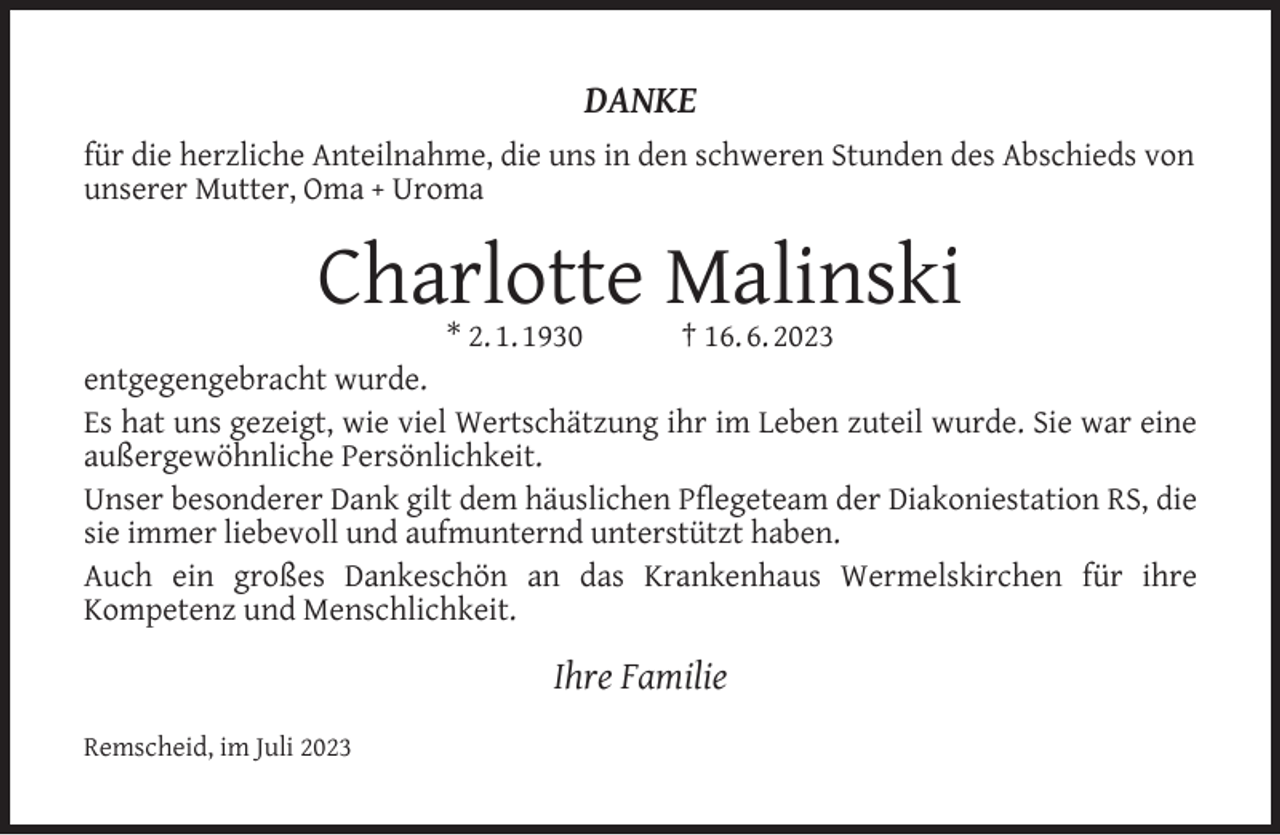 <p>DANKE<br />für die herzliche Anteilnahme, die uns in den schweren Stunden des Abschieds von<br />unserer Mutter, Oma + Uroma</p><p>Charlotte Malinski</p><p>* 2. 1. 1930<br />† 16. 6. 2023<br />entgegengebracht wurde.<br />Es hat uns gezeigt, wie viel Wertschätzung ihr im Leben zuteil wurde. Sie war eine<br />außergewöhnliche Persönlichkeit.<br />Unser besonderer Dank gilt dem häuslichen Pﬂegeteam der Diakoniestation RS, die<br />sie immer liebevoll und aufmunternd unterstützt haben.<br />Auch ein großes Dankeschön an das Krankenhaus Wermelskirchen für ihre<br />Kompetenz und Menschlichkeit.</p><p>Ihre Familie<br />Remscheid, im Juli 2023</p>