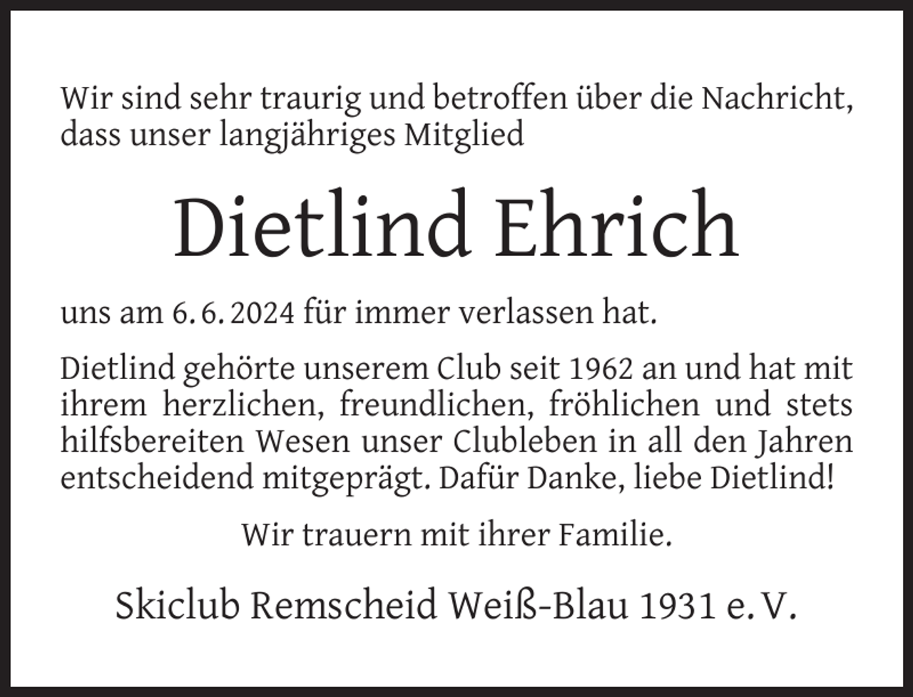 <p>Wir sind sehr traurig und betroffen über die Nachricht,<br />dass unser langjähriges Mitglied</p>
<p>Dietlind Ehrich<br />uns am 6. 6. 2024 für immer verlassen hat.<br />Dietlind gehörte unserem Club seit 1962 an und hat mit<br />ihrem herzlichen, freundlichen, fröhlichen und stets<br />hilfsbereiten Wesen unser Clubleben in all den Jahren<br />entscheidend mitgeprägt. Dafür Danke, liebe Dietlind!<br />Wir trauern mit ihrer Familie.</p>
<p>Skiclub Remscheid Weiß-Blau 1931 e. V.</p>
