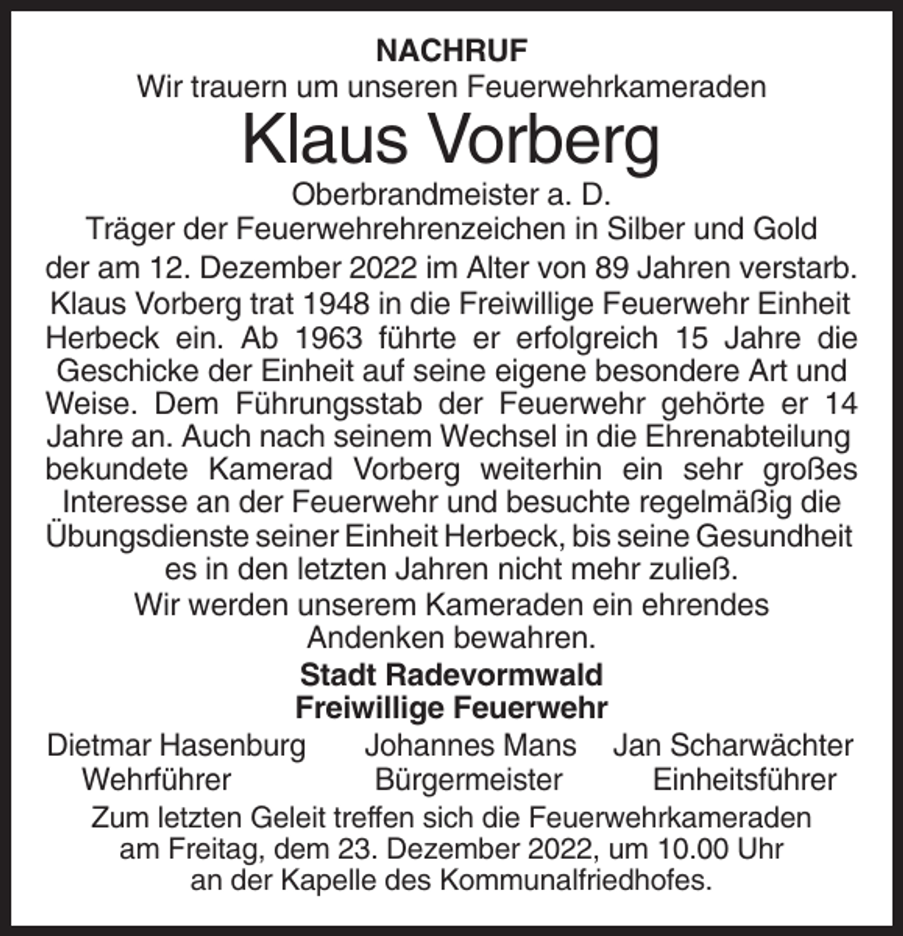 <p>NACHRUF<br />Wir trauern um unseren Feuerwehrkameraden</p><p>Klaus Vorberg<br />Oberbrandmeister a. D.<br />Träger der Feuerwehrehrenzeichen in Silber und Gold<br />der am 12. Dezember 2022 im Alter von 89 Jahren verstarb.<br />Klaus Vorberg trat 1948 in die Freiwillige Feuerwehr Einheit<br />Herbeck ein. Ab 1963 führte er erfolgreich 15 Jahre die<br />Geschicke der Einheit auf seine eigene besondere Art und<br />Weise. Dem Führungsstab der Feuerwehr gehörte er 14<br />Jahre an. Auch nach seinem Wechsel in die Ehrenabteilung<br />bekundete Kamerad Vorberg weiterhin ein sehr großes<br />Interesse an der Feuerwehr und besuchte regelmäßig die<br />Übungsdienste seiner Einheit Herbeck, bis seine Gesundheit<br />es in den letzten Jahren nicht mehr zuließ.<br />Wir werden unserem Kameraden ein ehrendes<br />Andenken bewahren.<br />Stadt Radevormwald<br />Freiwillige Feuerwehr<br />Dietmar Hasenburg<br />Johannes Mans Jan Scharwächter<br />Wehrführer<br />Bürgermeister<br />Einheitsführer<br />Zum letzten Geleit treffen sich die Feuerwehrkameraden<br />am Freitag, dem 23. Dezember 2022, um 10.00 Uhr<br />an der Kapelle des Kommunalfriedhofes.</p>