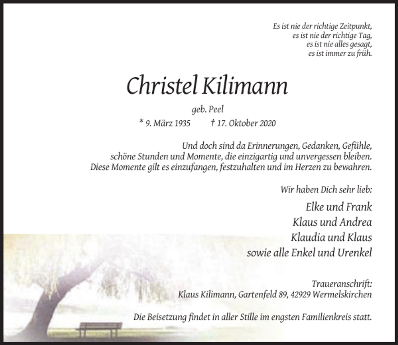<p>Es ist nie der richtige Zeitpunkt,<br />es ist nie der richtige Tag,<br />es ist nie alles gesagt,<br />es ist immer zu früh.</p><p>Christel Kilimann<br />geb. Peel<br />* 9. März 1935<br />† 17. Oktober 2020<br />Und doch sind da Erinnerungen, Gedanken, Gefühle,<br />schöne Stunden und Momente, die einzigartig und unvergessen bleiben.<br />Diese Momente gilt es einzufangen, festzuhalten und im Herzen zu bewahren.<br />Wir haben Dich sehr lieb:</p><p>Elke und Frank<br />Klaus und Andrea<br />Klaudia und Klaus<br />sowie alle Enkel und Urenkel<br />Traueranschrift:<br />Klaus Kilimann, Gartenfeld 89, 42929 Wermelskirchen<br />Die Beisetzung findet in aller Stille im engsten Familienkreis statt.</p>