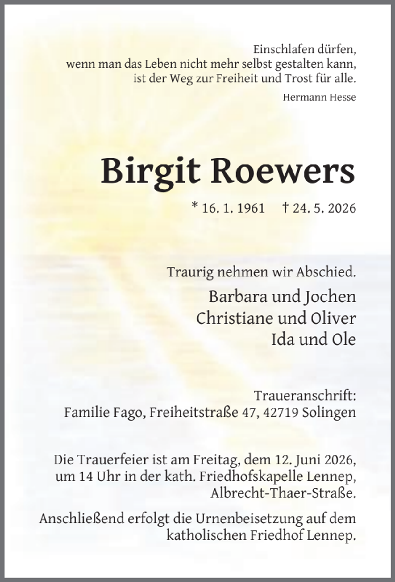 <p>Einschlafen dürfen,<br />wenn man das Leben nicht mehr selbst gestalten kann,<br />ist der Weg zur Freiheit und Trost für alle.<br />Hermann Hesse</p><p>Birgit Roewers<br />* 16. 1. 1961</p><p>† 24. 5. 2026</p><p>Traurig nehmen wir Abschied.</p><p>Barbara und Jochen<br />Christiane und Oliver<br />Ida und Ole<br />Traueranschrift:<br />Familie Fago, Freiheitstraße 47, 42719 Solingen<br />Die Trauerfeier ist am Freitag, dem 12. Juni 2026,<br />um 14 Uhr in der kath. Friedhofskapelle Lennep,<br />Albrecht-Thaer-Straße.<br />Anschließend erfolgt die Urnenbeisetzung auf dem<br />katholischen Friedhof Lennep.</p>