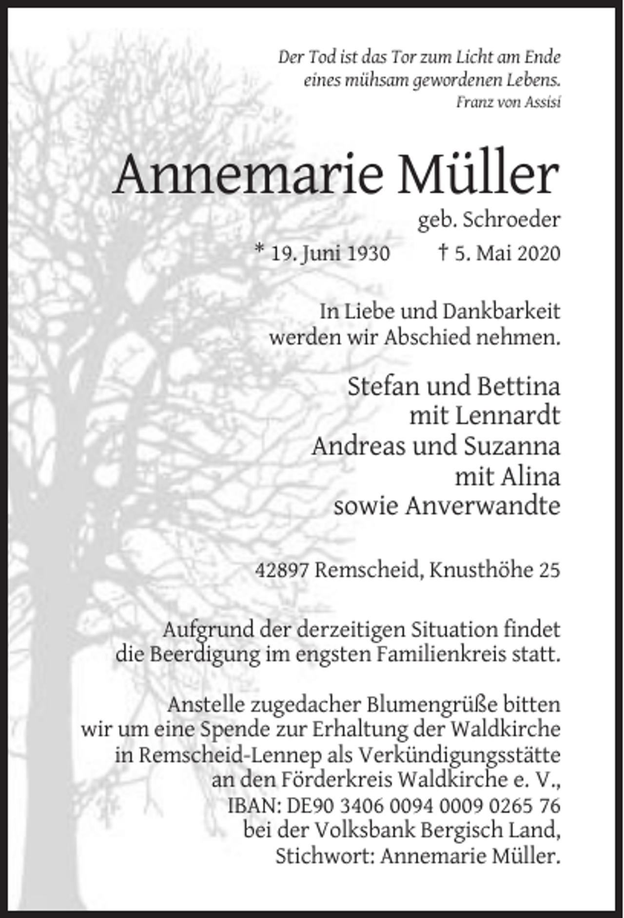 <p>Der Tod ist das Tor zum Licht am Ende<br />eines mühsam gewordenen Lebens.<br />Franz von Assisi</p><p>Annemarie Müller<br />* 19. Juni 1930</p><p>geb. Schroeder<br />† 5. Mai 2020</p><p>In Liebe und Dankbarkeit<br />werden wir Abschied nehmen.</p><p>Stefan und Bettina<br />mit Lennardt<br />Andreas und Suzanna<br />mit Alina<br />sowie Anverwandte<br />42897 Remscheid, Knusthöhe 25<br />Aufgrund der derzeitigen Situation findet<br />die Beerdigung im engsten Familienkreis statt.<br />Anstelle zugedacher Blumengrüße bitten<br />wir um eine Spende zur Erhaltung der Waldkirche<br />in Remscheid-Lennep als Verkündigungsstätte<br />an den Förderkreis Waldkirche e. V.,<br />IBAN: DE90 3406 0094 0009 0265 76<br />bei der Volksbank Bergisch Land,<br />Stichwort: Annemarie Müller.</p>