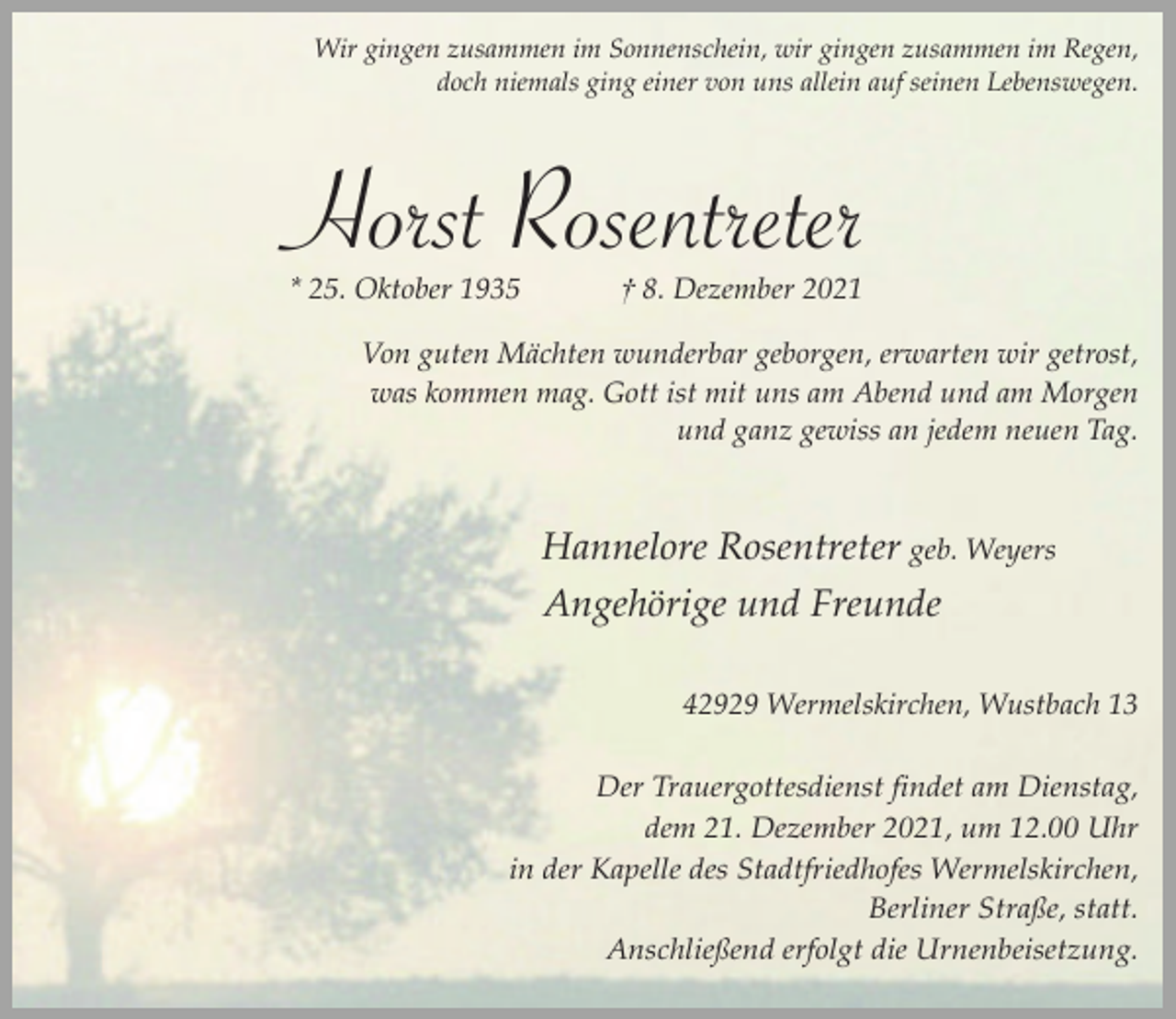 <p>Wir gingen zusammen im Sonnenschein, wir gingen zusammen im Regen,<br />doch niemals ging einer von uns allein auf seinen Lebenswegen.</p><p>Horst Rosentreter<br />* 25. Oktober 1935</p><p>† 8. Dezember 2021</p><p>Von guten Mächten wunderbar geborgen, erwarten wir getrost,<br />was kommen mag. Gott ist mit uns am Abend und am Morgen<br />und ganz gewiss an jedem neuen Tag.</p><p>Hannelore Rosentreter geb. Weyers<br />Angehörige und Freunde<br />42929 Wermelskirchen, Wustbach 13<br />Der Trauergottesdienst findet am Dienstag,<br />dem 21. Dezember 2021, um 12.00 Uhr<br />in der Kapelle des Stadtfriedhofes Wermelskirchen,<br />Berliner Straße, statt.<br />Anschließend erfolgt die Urnenbeisetzung.</p>