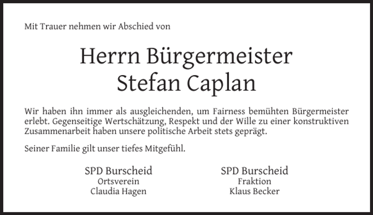 <p>Mit Trauer nehmen wir Abschied von</p><p>Herrn Bürgermeister<br />Stefan Caplan<br />Wir haben ihn immer als ausgleichenden, um Fairness bemühten Bürgermeister<br />erlebt. Gegenseitige Wertschätzung, Respekt und der Wille zu einer konstruktiven<br />Zusammenarbeit haben unsere politische Arbeit stets geprägt.<br />Seiner Familie gilt unser tiefes Mitgefühl.</p><p>SPD Burscheid<br />Ortsverein<br />Claudia Hagen</p><p>SPD Burscheid<br />Fraktion<br />Klaus Becker</p>