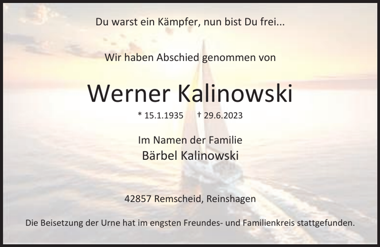 <p>Du warst ein Kämpfer, nun bist Du frei...<br />Wir haben Abschied genommen von</p><p>Werner Kalinowski<br />* 15.1.1935</p><p>† 29.6.2023</p><p>Im Namen der Familie</p><p>Bärbel Kalinowski</p><p>42857 Remscheid, Reinshagen<br />Die Beisetzung der Urne hat im engsten Freundes- und Familienkreis stattgefunden.</p>