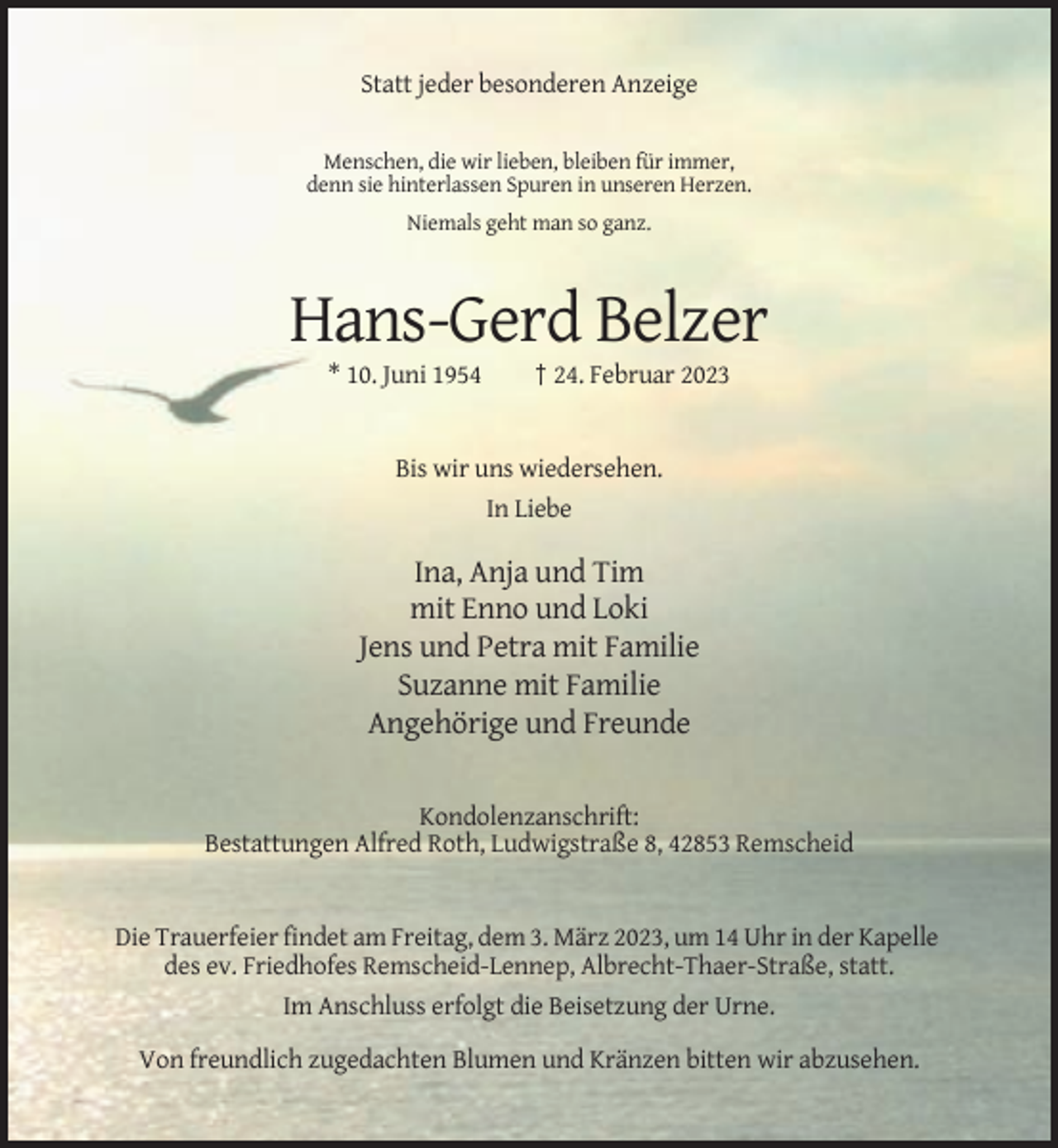 <p>Statt jeder besonderen Anzeige<br />Menschen, die wir lieben, bleiben für immer,<br />denn sie hinterlassen Spuren in unseren Herzen.<br />Niemals geht man so ganz.</p><p>Hans-Gerd Belzer<br />* 10. Juni 1954</p><p>† 24. Februar 2023</p><p>Bis wir uns wiedersehen.<br />In Liebe</p><p>Ina, Anja und Tim<br />mit Enno und Loki<br />Jens und Petra mit Familie<br />Suzanne mit Familie<br />Angehörige und Freunde</p><p>Kondolenzanschrift:<br />Bestattungen Alfred Roth, Ludwigstraße 8, 42853 Remscheid</p><p>Die Trauerfeier findet am Freitag, dem 3. März 2023, um 14 Uhr in der Kapelle<br />des ev. Friedhofes Remscheid-Lennep, Albrecht-Thaer-Straße, statt.<br />Im Anschluss erfolgt die Beisetzung der Urne.<br />Von freundlich zugedachten Blumen und Kränzen bitten wir abzusehen.</p>