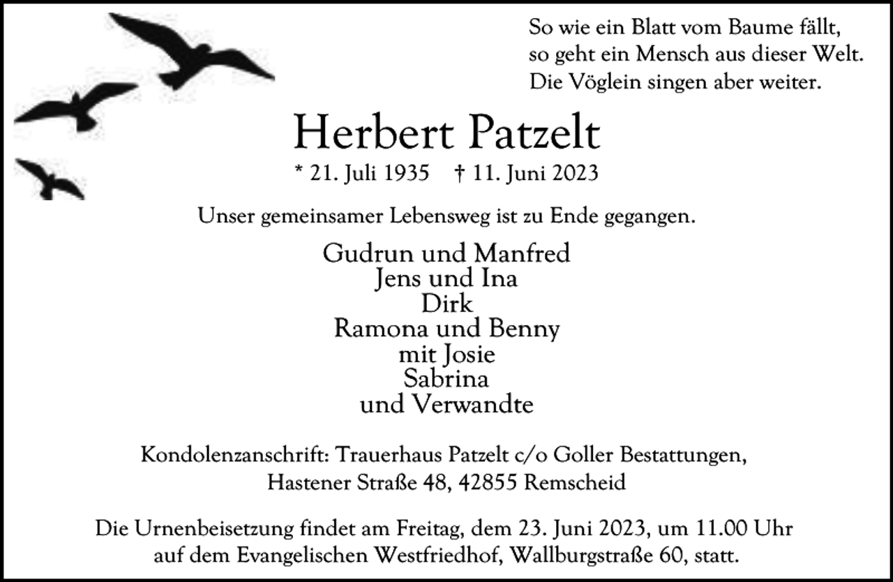 <p>So wie ein Blatt vom Baume fällt,<br />so geht ein Mensch aus dieser Welt.<br />Die Vöglein singen aber weiter.</p><p>Herbert Patzelt<br />* 21. Juli 1935</p><p>† 11. Juni 2023</p><p>Unser gemeinsamer Lebensweg ist zu Ende gegangen.</p><p>Gudrun und Manfred<br />Jens und Ina<br />Dirk<br />Ramona und Benny<br />mit Josie<br />Sabrina<br />und Verwandte<br />Kondolenzanschrift: Trauerhaus Patzelt c/o Goller Bestattungen,<br />Hastener Straße 48, 42855 Remscheid<br />Die Urnenbeisetzung findet am Freitag, dem 23. Juni 2023, um 11.00 Uhr<br />auf dem Evangelischen Westfriedhof, Wallburgstraße 60, statt.</p>