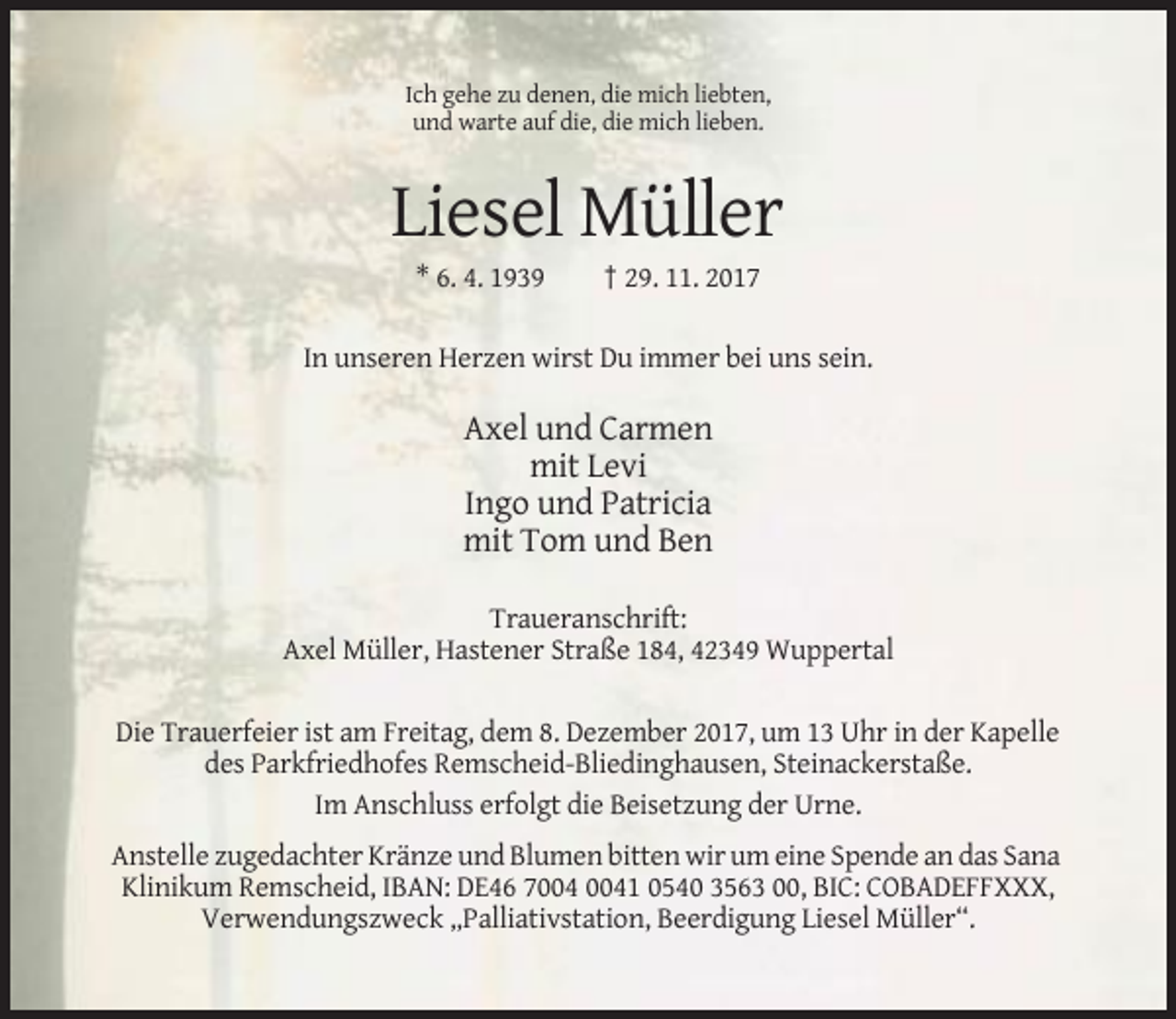 <p>Ich gehe zu denen, die mich liebten,<br />und warte auf die, die mich lieben.</p><p>Liesel Müller<br />* 6. 4. 1939</p><p>† 29. 11. 2017</p><p>In unseren Herzen wirst Du immer bei uns sein.</p><p>Axel und Carmen<br />mit Levi<br />Ingo und Patricia<br />mit Tom und Ben<br />Traueranschrift:<br />Axel Müller, Hastener Straße 184, 42349 Wuppertal<br />Die Trauerfeier ist am Freitag, dem 8. Dezember 2017, um 13 Uhr in der Kapelle<br />des Parkfriedhofes Remscheid-Bliedinghausen, Steinackerstaße.<br />Im Anschluss erfolgt die Beisetzung der Urne.<br />Anstelle zugedachter Kränze und Blumen bitten wir um eine Spende an das Sana<br />Klinikum Remscheid, IBAN: DE46 71 0540 3563 00, BIC: COBADEFFXXX,<br />Verwendungszweck „Palliativstation, Beerdigung Liesel Müller“.</p>