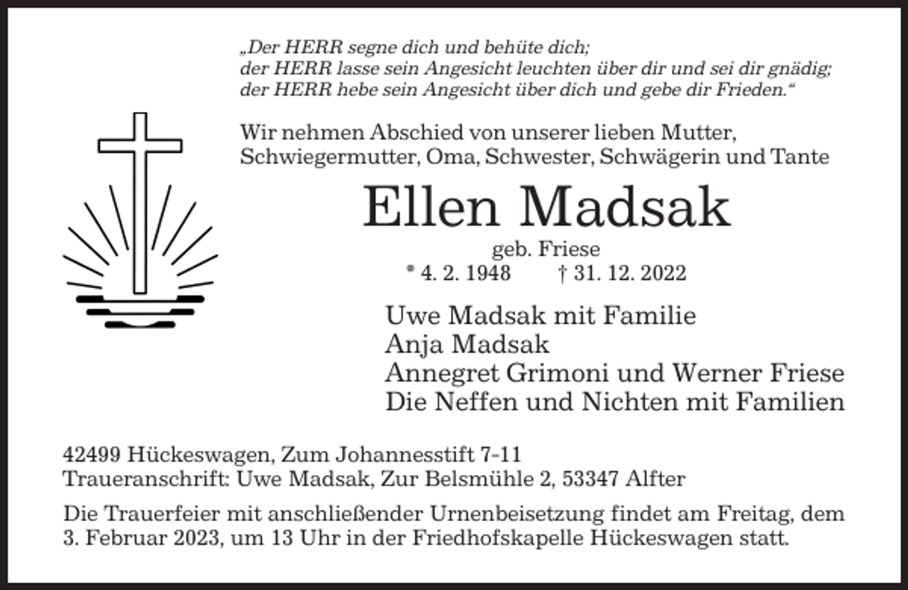 <p>„Der HERR segne dich und behüte dich;<br />der HERR lasse sein Angesicht leuchten über dir und sei dir gnädig;<br />der HERR hebe sein Angesicht über dich und gebe dir Frieden.“</p><p>Wir nehmen Abschied von unserer lieben Mutter,<br />Schwiegermutter, Oma, Schwester, Schwägerin und Tante</p><p>Ellen Madsak<br />geb. Friese<br />* 4. 2. 1948<br />† 31. 12. 2022</p><p>Uwe Madsak mit Familie<br />Anja Madsak<br />Annegret Grimoni und Werner Friese<br />Die Neffen und Nichten mit Familien<br />42499 Hückeswagen, Zum Johannesstift 7-11<br />Traueranschrift: Uwe Madsak, Zur Belsmühle 2, 53347 Alfter<br />Die Trauerfeier mit anschließender Urnenbeisetzung findet am Freitag, dem<br />3. Februar 2023, um 13 Uhr in der Friedhofskapelle Hückeswagen statt.</p>