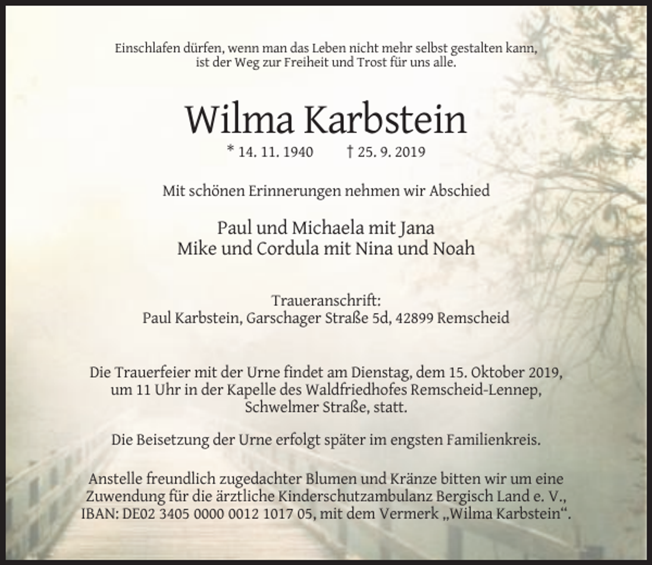 <p>Einschlafen dürfen, wenn man das Leben nicht mehr selbst gestalten kann,<br />ist der Weg zur Freiheit und Trost für uns alle.</p><p>Wilma Karbstein<br />* 14. 11. 1940</p><p>† 25. 9. 2019</p><p>Mit schönen Erinnerungen nehmen wir Abschied</p><p>Paul und Michaela mit Jana<br />Mike und Cordula mit Nina und Noah<br />Traueranschrift:<br />Paul Karbstein, Garschager Straße 5d, 42899 Remscheid</p><p>Die Trauerfeier mit der Urne findet am Dienstag, dem 15. Oktober 2019,<br />um 11 Uhr in der Kapelle des Waldfriedhofes Remscheid-Lennep,<br />Schwelmer Straße, statt.<br />Die Beisetzung der Urne erfolgt später im engsten Familienkreis.<br />Anstelle freundlich zugedachter Blumen und Kränze bitten wir um eine<br />Zuwendung für die ärztliche Kinderschutzambulanz Bergisch Land e. V.,<br />IBAN: DE02 3405 0012 1017 05, mit dem Vermerk „Wilma Karbstein“.</p>