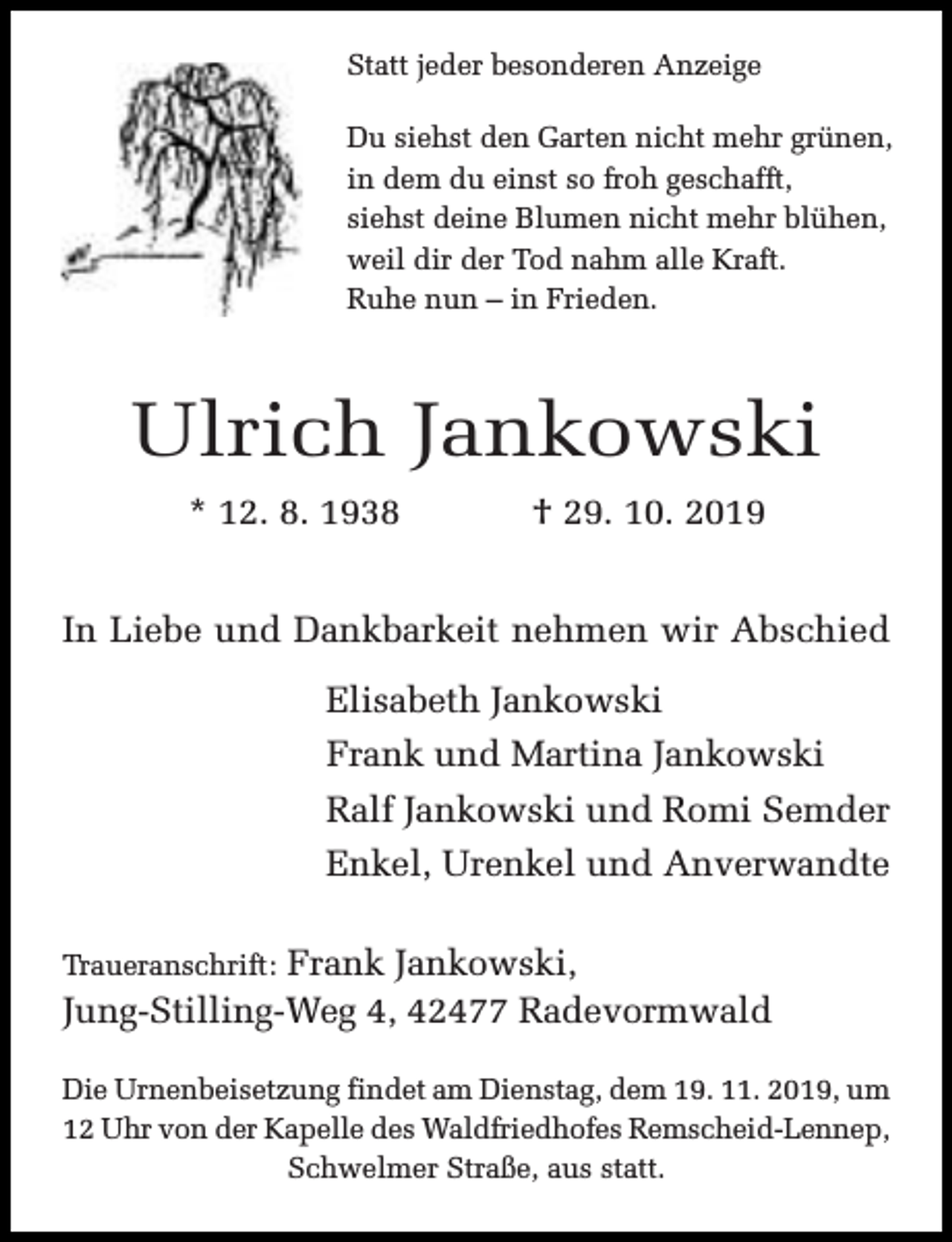 <p>Statt jeder besonderen Anzeige<br />Du siehst den Garten nicht mehr grünen,<br />in dem du einst so froh geschafft,<br />siehst deine Blumen nicht mehr blühen,<br />weil dir der Tod nahm alle Kraft.<br />Ruhe nun – in Frieden.</p><p>Ulrich Jankowski<br />* 12. 8. 1938</p><p>† 29. 10. 2019</p><p>In Liebe und Dankbarkeit nehmen wir Abschied<br />Elisabeth Jankowski<br />Frank und Martina Jankowski<br />Ralf Jankowski und Romi Semder<br />Enkel, Urenkel und Anverwandte<br />Frank Jankowski,<br />Jung-Stilling-Weg 4, 42477 Radevormwald<br />Traueranschrift:</p><p>Die Urnenbeisetzung findet am Dienstag, dem 19. 11. 2019, um<br />12 Uhr von der Kapelle des Waldfriedhofes Remscheid-Lennep,<br />Schwelmer Straße, aus statt.</p>