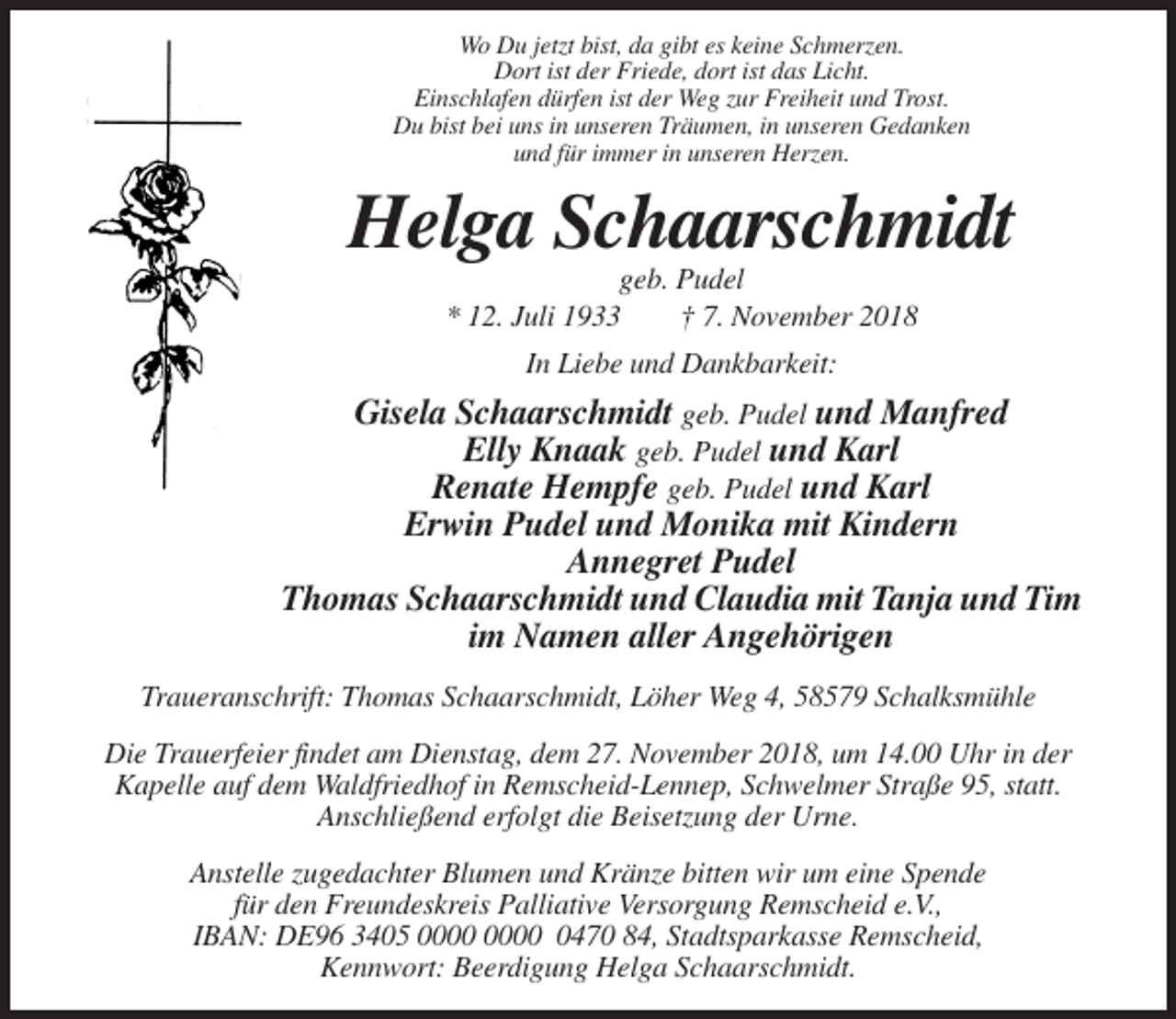 <p>Wo Du jetzt bist, da gibt es keine Schmerzen.<br />Dort ist der Friede, dort ist das Licht.<br />Einschlafen dürfen ist der Weg zur Freiheit und Trost.<br />Du bist bei uns in unseren Träumen, in unseren Gedanken<br />und für immer in unseren Herzen.</p><p>Helga Schaarschmidt<br />geb. Pudel<br />* 12. Juli 1933<br />† 7. November 2018<br />In Liebe und Dankbarkeit:</p><p>Gisela Schaarschmidt geb. Pudel und Manfred<br />Elly Knaak geb. Pudel und Karl<br />Renate Hempfe geb. Pudel und Karl<br />Erwin Pudel und Monika mit Kindern<br />Annegret Pudel<br />Thomas Schaarschmidt und Claudia mit Tanja und Tim<br />im Namen aller Angehörigen<br />Traueranschrift: Thomas Schaarschmidt, Löher Weg 4, 58579 Schalksmühle<br />Die Trauerfeier findet am Dienstag, dem 27. November 2018, um 14.00 Uhr in der<br />Kapelle auf dem Waldfriedhof in Remscheid-Lennep, Schwelmer Straße 95, statt.<br />Anschließend erfolgt die Beisetzung der Urne.<br />Anstelle zugedachter Blumen und Kränze bitten wir um eine Spende<br />für den Freundeskreis Palliative Versorgung Remscheid e.V.,<br />IBAN: DE96 3405 0470 84, Stadtsparkasse Remscheid,<br />Kennwort: Beerdigung Helga Schaarschmidt.</p>