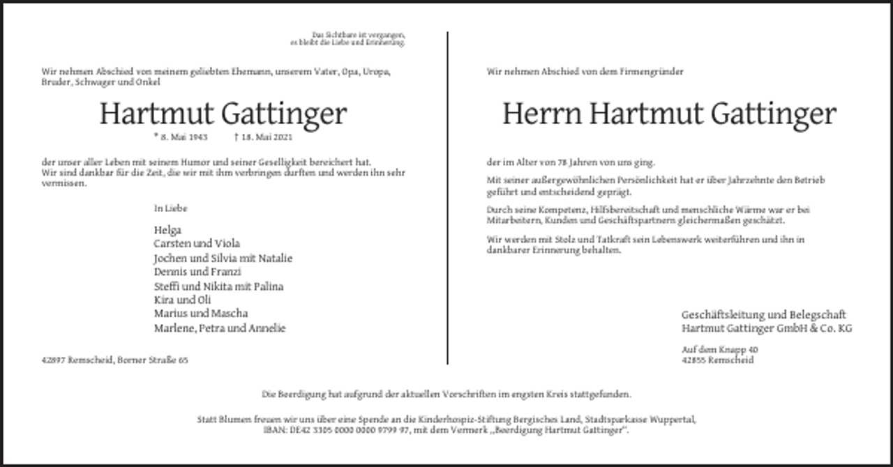 <p>Das Sichtbare ist vergangen,<br />es bleibt die Liebe und Erinnerung.</p><p>Wir nehmen Abschied von meinem geliebten Ehemann, unserem Vater, Opa, Uropa,<br />Bruder, Schwager und Onkel</p><p>Hartmut Gattinger<br />* 8. Mai 1943</p><p>Wir nehmen Abschied von dem Firmengründer</p><p>Herrn Hartmut Gattinger</p><p>† 18. Mai 2021</p><p>der unser aller Leben mit seinem Humor und seiner Geselligkeit bereichert hat.<br />Wir sind dankbar für die Zeit, die wir mit ihm verbringen durften und werden ihn sehr<br />vermissen.<br />In Liebe</p><p>der im Alter von 78 Jahren von uns ging.<br />Mit seiner außergewöhnlichen Persönlichkeit hat er über Jahrzehnte den Betrieb<br />geführt und entscheidend geprägt.<br />Durch seine Kompetenz, Hilfsbereitschaft und menschliche Wärme war er bei<br />Mitarbeitern, Kunden und Geschäftspartnern gleichermaßen geschätzt.</p><p>Helga<br />Carsten und Viola<br />Jochen und Silvia mit Natalie<br />Dennis und Franzi<br />Steffi und Nikita mit Palina<br />Kira und Oli<br />Marius und Mascha<br />Marlene, Petra und Annelie</p><p>Wir werden mit Stolz und Tatkraft sein Lebenswerk weiterführen und ihn in<br />dankbarer Erinnerung behalten.</p><p>Geschäftsleitung und Belegschaft<br />Hartmut Gattinger GmbH &amp; Co. KG<br />Auf dem Knapp 40<br />42855 Remscheid</p><p>42897 Remscheid, Borner Straße 65</p><p>Die Beerdigung hat aufgrund der aktuellen Vorschriften im engsten Kreis stattgefunden.<br />Statt Blumen freuen wir uns über eine Spende an die Kinderhospiz-Stiftung Bergisches Land, Stadtsparkasse Wuppertal,<br />IBAN: DE42 3305 9797, mit dem Vermerk „Beerdigung Hartmut Gattinger“.</p>
