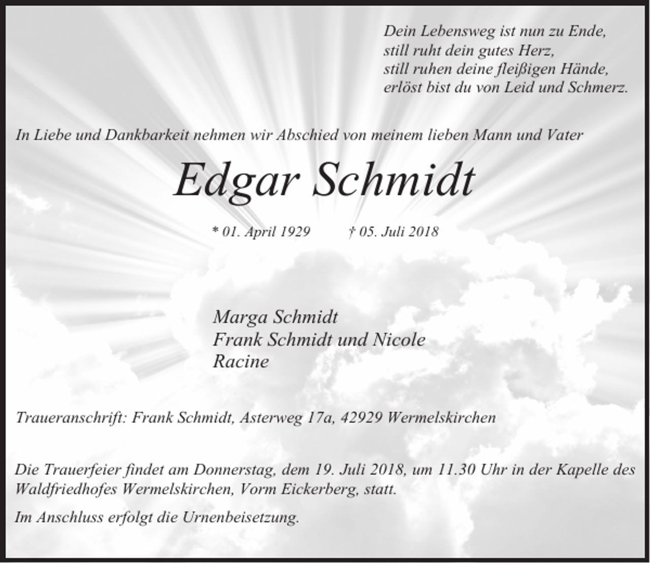 <p>Dein Lebensweg ist nun zu Ende,<br />still ruht dein gutes Herz,<br />still ruhen deine fleißigen Hände,<br />erlöst bist du von Leid und Schmerz.<br />In Liebe und Dankbarkeit nehmen wir Abschied von meinem lieben Mann und Vater</p><p>Edgar Schmidt<br />* 01. April 1929</p><p>† 05. Juli 2018</p><p>Marga Schmidt<br />Frank Schmidt und Nicole<br />Racine<br />Traueranschrift: Frank Schmidt, Asterweg 17a, 42929 Wermelskirchen<br />Die Trauerfeier findet am Donnerstag, dem 19. Juli 2018, um 11.30 Uhr in der Kapelle des<br />Waldfriedhofes Wermelskirchen, Vorm Eickerberg, statt.<br />Im Anschluss erfolgt die Urnenbeisetzung.</p>