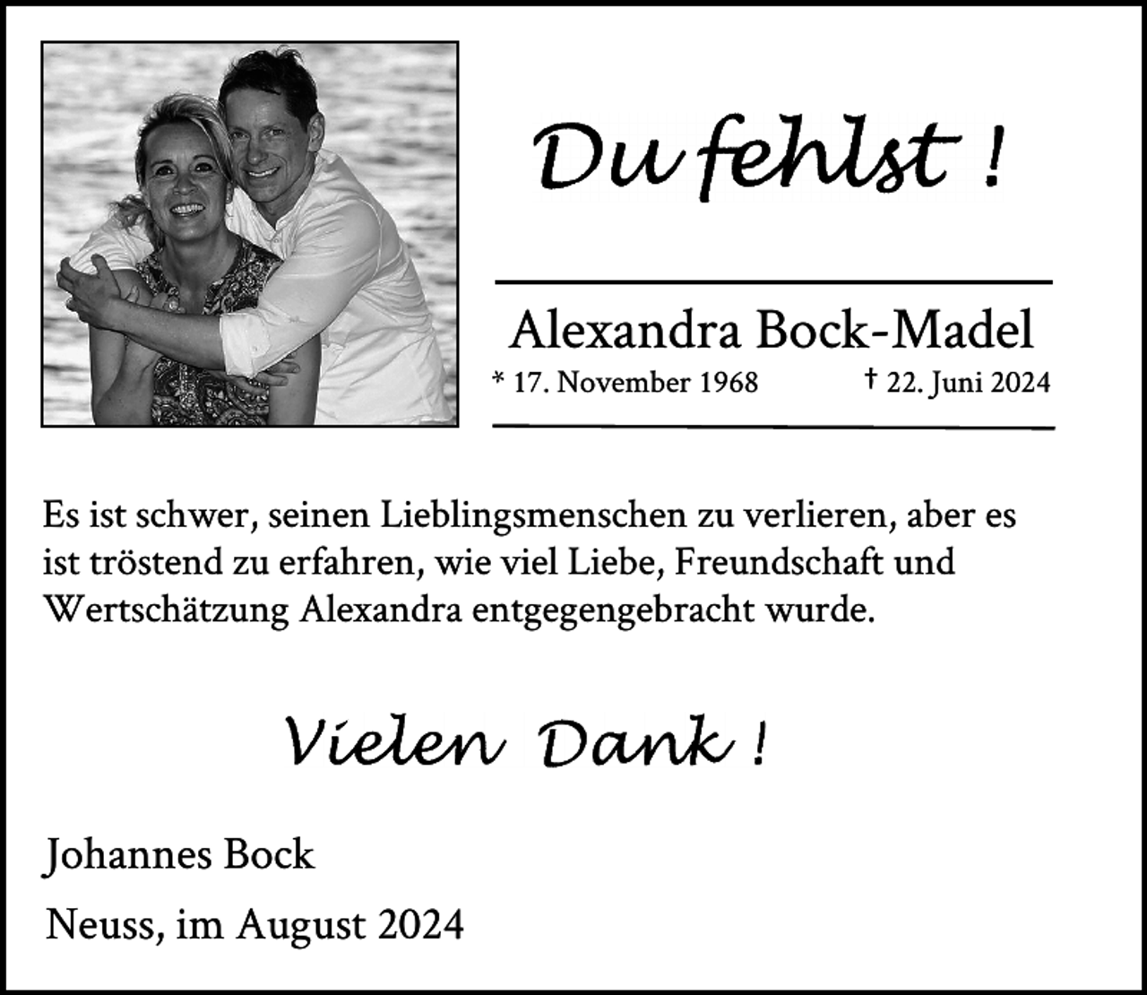 <p>Alexandra Bock-Madel</p><p>* 17. November 1968</p><p>† 22. Juni 2024</p><p>Es ist schwer, seinen Lieblingsmenschen zu verlieren, aber es<br />ist tröstend zu erfahren, wie viel Liebe, Freundschaft und<br />Wertschätzung Alexandra entgegengebracht wurde.</p><p>Johannes Bock<br />Neuss, im August 2024</p>